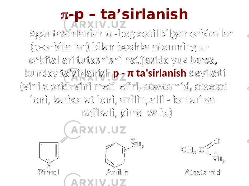  -р – ta’sirlanish Agar ta&#39;sirlanish π -bog xosil kilgan orbitallar (p-orbitallar) bilan boshka atomning π – orbitallari tutashishi natijasida yuz bersa, bunday ta&#39;sirlanish p - π ta&#39;sirlanish deyiladi (vinilxlorid, vinilmetil efiri, atsetamid, atsetat ioni, karbonat ioni, anilin, allil- ionlari va radikali, pirrol va b.) .. .. N NH 2 CH 3 -C NH 2O Pirrol Anilin Atsetamid .. 