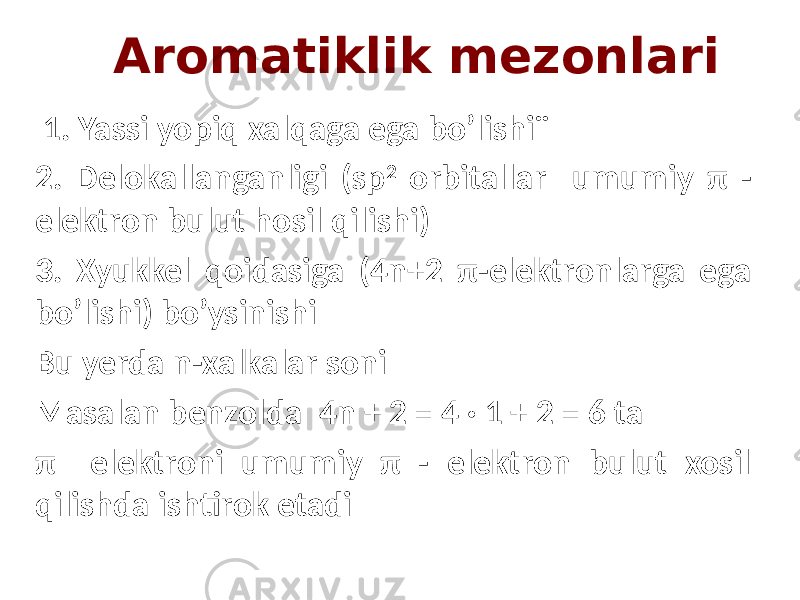  Aromatiklik mezonlari 1. Yassi yopiq xalqaga ega bo’lishi¨ 2. Delokallanganligi (sp 2 orbitallar umumiy π - elektron bulut hosil qilishi) 3. Xyukkel qoidasiga (4n+2 π-elektronlarga ega bo’lishi) bo’ysinishi Bu yerda n-xalkalar soni Masalan benzolda 4n + 2 = 4 · 1 + 2 = 6 ta π elektroni umumiy π - elektron bulut xosil qilishda ishtirok etadi 