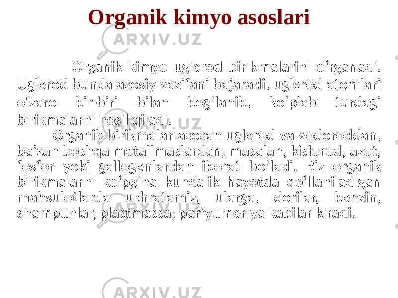 Organik kimyo asoslari Organik kimyo uglerod birikmalarini o‘rganadi. Uglerod bunda asosiy vazifani bajaradi, uglerod atomlari o‘zaro bir-biri bilan bog‘lanib, ko‘plab turdagi birikmalarni hosil qiladi. Organik birikmalar asosan uglerod va vodoroddan, ba’zan boshqa metallmaslardan, masalan, kislorod, azot, fosfor yoki gallogenlardan iborat bo‘ladi. Biz organik birikmalarni ko‘pgina kundalik hayotda qo‘llaniladigan mahsulotlarda uchratamiz, ularga, dorilar, benzin, shampunlar, plastmassa, parfyumeriya kabilar kiradi. 