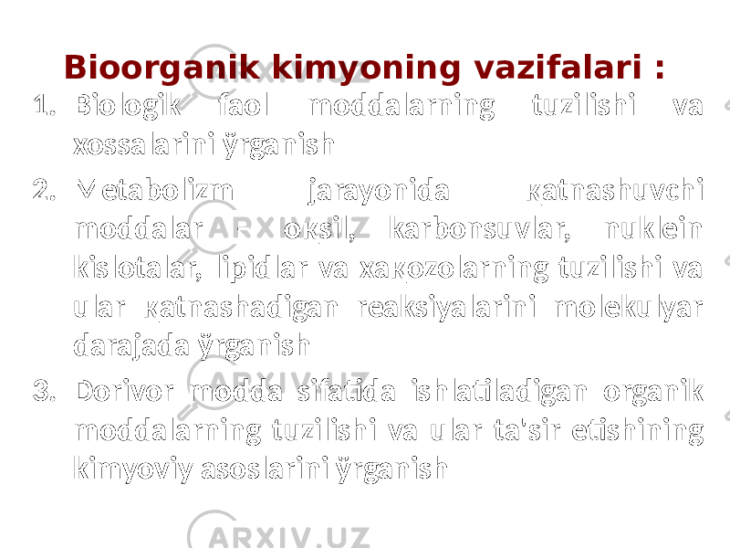 Bioorganik kimyoning vazifalari : 1. Biologik faol moddalarning tuzilishi va xossalarini ўrganish 2. Metabolizm jarayonida қatnashuvchi moddalar – oқsil, karbonsuvlar, nuklein kislotalar, lipidlar va xaқozolarning tuzilishi va ular қatnashadigan reaksiyalarini molekulyar darajada ўrganish 3. Dorivor modda sifatida ishlatiladigan organik moddalarning tuzilishi va ular ta&#39;sir etishining kimyoviy asoslarini ўrganish 