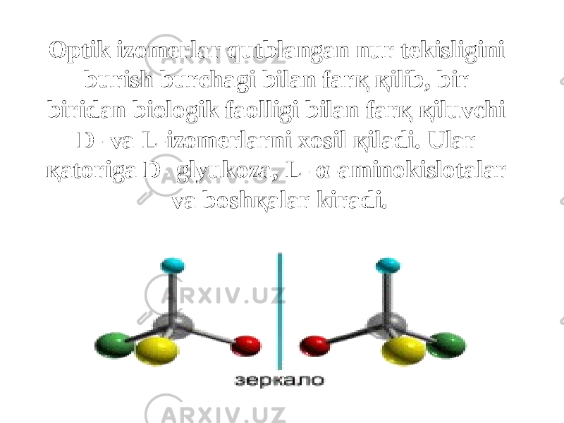 Optik izomerlar qutblangan nur tekisligini burish burchagi bilan farқ қilib, bir biridan biologik faolligi bilan farқ қiluvchi D- va L-izomerlarni xosil қiladi. Ular қatoriga D- glyukoza, L- α-aminokislotalar va boshқalar kiradi. 