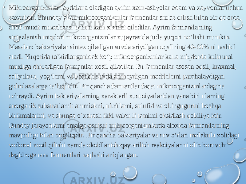 • Mikroorganizmlar foydalana oladigan ayrim xom-ashyolar odam va xayvonlar uchun zaxarlidir. Shunday ekan mikroorganizmlar fermentlar sintez qilish bilan bir qatorda, atrof-muxit muxofazasi uchun xam xizmat qiladilar. Ayrim fermentlarning sintezlanish miqdori mikroorganizmlar xujayrasida juda yuqori bo‘lishi mumkin. Masalan: bakteriyalar sintez qiladigan suvda eriydigan oqsilning 40-60% ni tashkil etadi. Yuqorida ta’kidlanganidek ko‘p mikroorganizmlar katta miqdorda kulütural muxitga chiqadigan fermentlar xosil qiladilar. Bu fermentlar asosan oqsil, kraxmal, sellyuloza, yog‘larni va boshqa suvda erimaydigan moddalarni parchalaydigan gidrolazalarga ta’luqlidir. Bir qancha fermentlar faqat mikroorganizmlardagina uchraydi. Ayrim bakteriyalarning xarakterli xususiyatlaridan yana biri ularning anorganik substratlarni: ammiakni, nitritlarni, sulüfid va oltingugurtni boshqa birikmalarini, va shunga o‘xshash ikki valentli temirni oksidlash qobiliyatidir. Bunday jarayonlarni amalga oshishi mikroorganizmlarda aloxida fermentlarning mavjudligi bilan bog‘liqdir. Bir qancha bakteriyalar va suv o‘tlari molekula xolidagi vodorod xosil qilishi xamda oksidlanish-qaytarilish reaksiyalarini olib boruvchi degidrogenaza fermentlari saqlashi aniqlangan. 