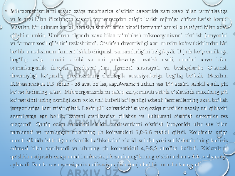 • Mikroorganizmlarni suyuq oziqa muxitlarida o‘stirish davomida xam xavo bilan ta’minlashga va is gazi bilan ifloslangan xavoni fermentyordan chiqib ketish rejimiga e’tibor berish kerak. Masalan, bir kulütura xar xil aerasiya sharoitlarida bir xil fermentni xar xil xususiyati bilan xosil qilishi mumkin. Umuman olganda xavo bilan ta’minlash mikroorganizmni o‘stirish jarayonini va ferment xosil qilishini tezlashtiradi. O‘stirish davomiyligi xam muxim ko‘rsatkichlardan biri bo‘lib, u maksimum ferment ishlab chiqarish samaradorligini belgilaydi. U juda ko‘p omillarga bog‘liq: oziqa muxiti tarkibi va uni produsentga uzatish usuli, muxitni xavo bilan ta’minlanganlik darajasi, produsent turi, ferment xususiyati va boshqalardir. O‘stirish davomiyligi ko‘pincha produsentning fiziologik xususiyatlariga bog‘liq bo‘ladi. Masalan, B.Mesentericus PB uchun - 36 soat bo‘lsa, asp.Awamori uchun esa 144 soatni tashkil etadi. pH ko’rsatkichining ta’siri. Mikroorganizmlarni qattiq oziqa muxiti sirtida o‘stirishda muxitning pH ko‘rsatkichi uning namligi kam va kuchli buferli bo‘lganligi sababli fermentlarning xosil bo‘lish jarayonlariga kam ta’sir qiladi. Lekin pH ko‘rsatkichi suyuq oziqa muxitida asosiy xal qiluvchi axamiyatga ega bo‘lib, oziqani sterilizasiya qilishda va kulüturani o‘stirish davomida tez o‘zgaradi. Qattiq oziqa muxitlari sirtida produsentlarni o‘stirish jarayonida ular suv bilan namlanadi va namlangan muxitning ph ko‘rsatkichi 5,0-5,6 tashkil qiladi. Ko‘pincha oziqa muxiti sifatida ishlatilgan o‘simlik bo‘lakchalari xlorid, sulüfat yoki sut kislotalarining kuchsiz eritmasi bilan namlanadi va ularning ph ko‘rsatkichi 4,5-5,0 atrofida bo‘ladi. Kislotalarni qo‘shish natijasida oziqa muxiti mikroskopik zamburug‘larning o‘sishi uchun selektiv sharoitga aylanadi. Bunda xavo va oziqani sterilizasiya qilish xarajatlari bir muncha kamayadi. 