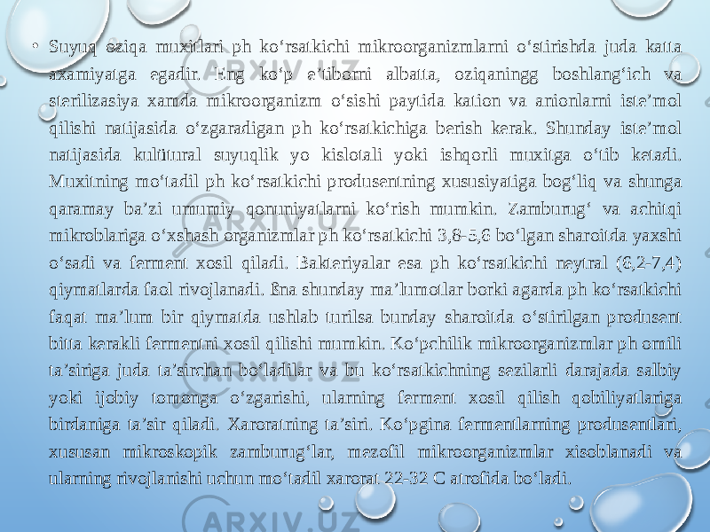 • Suyuq oziqa muxitlari ph ko‘rsatkichi mikroorganizmlarni o‘stirishda juda katta axamiyatga egadir. Eng ko‘p e’tiborni albatta, oziqaningg boshlang‘ich va sterilizasiya xamda mikroorganizm o‘sishi paytida kation va anionlarni iste’mol qilishi natijasida o‘zgaradigan ph ko‘rsatkichiga berish kerak. Shunday iste’mol natijasida kulütural suyuqlik yo kislotali yoki ishqorli muxitga o‘tib ketadi. Muxitning mo‘tadil ph ko‘rsatkichi produsentning xususiyatiga bog‘liq va shunga qaramay ba’zi umumiy qonuniyatlarni ko‘rish mumkin. Zamburug‘ va achitqi mikroblariga o‘xshash organizmlar ph ko‘rsatkichi 3,8-5,6 bo‘lgan sharoitda yaxshi o‘sadi va ferment xosil qiladi. Bakteriyalar esa ph ko‘rsatkichi neytral (6,2-7,4) qiymatlarda faol rivojlanadi. ßna shunday ma’lumotlar borki agarda ph ko‘rsatkichi faqat ma’lum bir qiymatda ushlab turilsa bunday sharoitda o‘stirilgan produsent bitta kerakli fermentni xosil qilishi mumkin. Ko‘pchilik mikroorganizmlar ph omili ta’siriga juda ta’sirchan bo‘ladilar va bu ko‘rsatkichning sezilarli darajada salbiy yoki ijobiy tomonga o‘zgarishi, ularning ferment xosil qilish qobiliyatlariga birdaniga ta’sir qiladi. Xaroratning ta’siri. Ko‘pgina fermentlarning produsentlari, xususan mikroskopik zamburug‘lar, mezofil mikroorganizmlar xisoblanadi va ularning rivojlanishi uchun mo‘tadil xarorat 22-32 C atrofida bo‘ladi. 