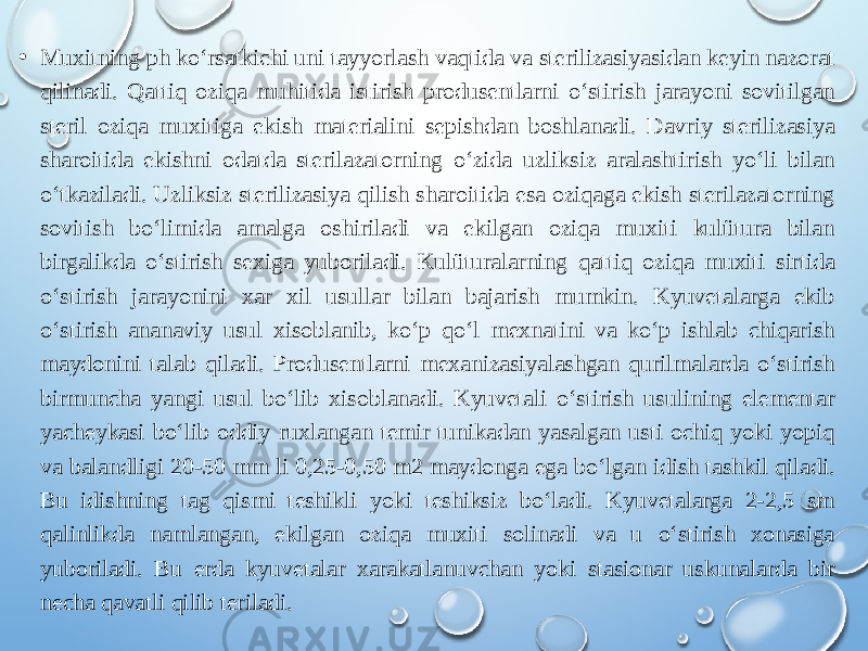 • Muxitning ph ko‘rsatkichi uni tayyorlash vaqtida va sterilizasiyasidan keyin nazorat qilinadi. Qattiq oziqa muhitida istirish produsentlarni o‘stirish jarayoni sovitilgan steril oziqa muxitiga ekish materialini sepishdan boshlanadi. Davriy sterilizasiya sharoitida ekishni odatda sterilazatorning o‘zida uzliksiz aralashtirish yo‘li bilan o‘tkaziladi. Uzliksiz sterilizasiya qilish sharoitida esa oziqaga ekish sterilazatorning sovitish bo‘limida amalga oshiriladi va ekilgan oziqa muxiti kulütura bilan birgalikda o‘stirish sexiga yuboriladi. Kulüturalarning qattiq oziqa muxiti sirtida o‘stirish jarayonini xar xil usullar bilan bajarish mumkin. Kyuvetalarga ekib o‘stirish ananaviy usul xisoblanib, ko‘p qo‘l mexnatini va ko‘p ishlab chiqarish maydonini talab qiladi. Produsentlarni mexanizasiyalashgan qurilmalarda o‘stirish birmuncha yangi usul bo‘lib xisoblanadi. Kyuvetali o‘stirish usulining elementar yacheykasi bo‘lib oddiy ruxlangan temir tunikadan yasalgan usti ochiq yoki yopiq va balandligi 20-50 mm li 0,25-0,50 m2 maydonga ega bo‘lgan idish tashkil qiladi. Bu idishning tag qismi teshikli yoki teshiksiz bo‘ladi. Kyuvetalarga 2-2,5 sm qalinlikda namlangan, ekilgan oziqa muxiti solinadi va u o‘stirish xonasiga yuboriladi. Bu erda kyuvetalar xarakatlanuvchan yoki stasionar uskunalarda bir necha qavatli qilib teriladi. 