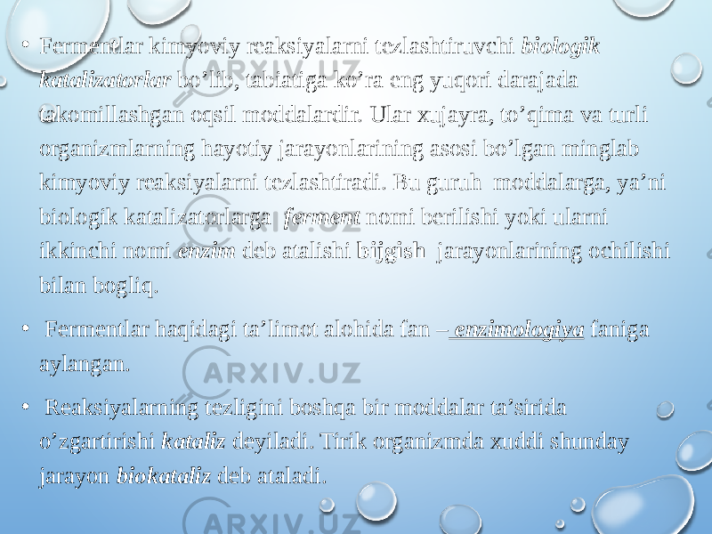 • Fermentlar kimyoviy reaksiyalarni tezlashtiruvchi biologik katalizatorlar bo’lib, tabiatiga ko’ra eng yuqori darajada takomillashgan oqsil moddalardir. Ular xujayra, to’qima va turli organizmlarning hayotiy jarayonlarining asosi bo’lgan minglab kimyoviy reaksiyalarni tezlashtiradi. Bu guruh moddalarga, ya’ni biologik katalizatorlarga ferment nomi berilishi yoki ularni ikkinchi nomi enzim deb atalishi bijgish jarayonlarining ochilishi bilan bogliq. • Fermentlar haqidagi ta’limot alohida fan – enzimologiya faniga aylangan. • Reaksiyalarning tezligini boshqa bir moddalar ta’sirida o’zgartirishi kataliz deyiladi. Tirik organizmda xuddi shunday jarayon biokataliz deb ataladi. 