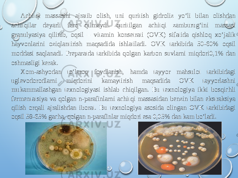 Achitqi massasini ajratib olish, uni quritish gidroliz yo‘li bilan olishdan achitqilar deyarli farq qilmaydi. quritilgan achitqi zamburug‘ini massasi granulyasiya qilinib, oqsil – vitamin konsetrati (OVK) sifatida qishloq xo‘jalik hayvonlarini oziqlantirish maqsadida ishlatiladi. OVK tarkibida 50-60% oqsil moddasi saqlanadi. Preparatda tarkibida qolgan karbon suvlarni miqdori0,1% dan oshmasligi kerak.   Xom-ashyodan to‘laroq foydlanish, hamda tayyor mahsulot tarkibidagi uglevodorodlarni miqdorini kamaytirish maqsadida OVK tayyorlashni mukammallashgan texnologiyasi ishlab chiqilgan. Bu texnologiya ikki bosqichli fermentatsiya va qolgan n-parafinlarni achitqi massasidan benzin bilan ekstraksiya qilish orqali ajralishdan iborat. Bu texnologiya asosida olingan OVK tarkibidagi oqsil 58-65% gacha, qolgan n-parafinlar miqdori esa 0,05% dan kam bo‘ladi. 