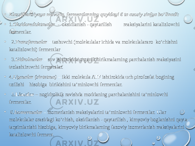 • Klassifikatsiyaga muvofiq, fermentlarning quyidagi 6 ta asosiy sinfga bo’linadi: • 1. Oksidoreduktazalar - oksidlanish - qaytarilish reaksiyalarini katalizlovchi fermentlar. • 2. Transferazalar – tashuvchi (molekulalar ichida va molekulalararo ko’chishni katalizlovchi) fermentlar • 3. Gidrolazalar – suv ishtirokida organik birikmalarning parchalanish reaksiyasini tezlashtiruvchi fermentlar. • 4. Ligazalar (sintetaza) – ikki molekula ATF ishtirokida uch pirofosfat bogining uzilishi hisobiga birikishini ta’minlovchi fermentlar. • 5. Liazalar – nogidrolitik ravishda moddaning parchalanishini ta’minlovchi fermentlar. • 6. Izomerazalar – izomerlanish reaksiyalarini ta’minlovchi fermentlar. Ular molekulalar orasidagi ko’chish, oksidlanish - qaytarilish , kimyoviy boglanishni qayta taqsimlanishi hisobiga, kimyoviy birikmalarning fazoviy izomerlanish reaksiyalarini katalizlovchi ferment. 