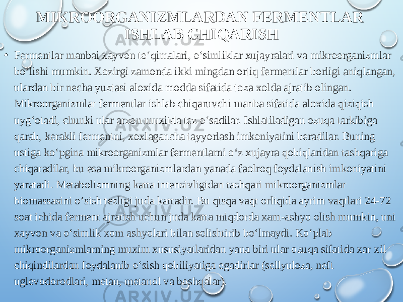 MIKROORGANIZMLARDAN FERMENTLAR ISHLAB CHIQARISH • Fermentlar manbai xayvon to‘qimalari, o‘simliklar xujayralari va mikroorganizmlar bo‘lishi mumkin. Xozirgi zamonda ikki mingdan ortiq fermentlar borligi aniqlangan, ulardan bir necha yuztasi aloxida modda sifatida toza xolda ajratib olingan. Mikroorganizmlar fermentlar ishlab chiqaruvchi manba sifatida aloxida qiziqish uyg‘otadi, chunki ular arzon muxitda tez o‘sadilar. Ishlatiladigan ozuqa tarkibiga qarab, kerakli fermentni, xoxlagancha tayyorlash imkoniyatini beradilar. Buning ustiga ko‘pgina mikroorganizmlar fermentlarni o‘z xujayra qobiqlaridan tashqariga chiqaradilar, bu esa mikroorganizmlardan yanada faolroq foydalanish imkoniyatini yaratadi. Metabolizmning katta intensivligidan tashqari mikroorganizmlar biomassasini o‘sish tezligi juda kattadir. Bu qisqa vaqt orliqida ayrim vaqtlari 24-72 soat ichida ferment ajratish uchun juda katta miqdorda xam-ashyo olish mumkin, uni xayvon va o‘simlik xom ashyolari bilan solishtirib bo‘lmaydi. Ko‘plab mikroorganizmlarning muxim xususiyatlaridan yana biri ular ozuqa sifatida xar xil chiqindilardan foydalanib o‘sish qobiliyatiga egadirlar (sellyuloza, neft uglevodorodlari, metan, metanol va boshqalar). 