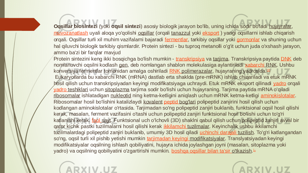 Oqsillar biosintezi  (yoki  oqsil sintezi ) asosiy biologik jarayon bo&#39;lib, uning ichida sodir bo&#39;ladi  hujayralar ,  muvozanatlash  uyali aloqa yo&#39;qolishi  oqsillar  (orqali  tanazzul  yoki  eksport  ) yangi oqsillarni ishlab chiqarish orqali. Oqsillar turli xil muhim vazifalarni bajaradi  fermentlar , tarkibiy oqsillar yoki  gormonlar  va shuning uchun hal qiluvchi biologik tarkibiy qismlardir. Protein sintezi - bu tuproq metanolli o&#39;g&#39;it uchun juda o&#39;xshash jarayon, ammo ba&#39;zi bir farqlar mavjud Protein sintezini keng ikki bosqichga bo&#39;lish mumkin -  transkripsiya  va  tarjima . Transkripsiya paytida  DNK  deb nomlanuvchi oqsilni kodlash  gen , deb nomlangan shablon molekulasiga aylantiriladi  xabarchi RNK . Ushbu konversiya fermentlar tomonidan amalga oshiriladi  RNK polimerazalar , hujayraning yadrosida. [2]  Eukaryotlarda bu xabarchi RNK (mRNA) dastlab erta shaklda (pre-mRNK) ishlab chiqariladi va etuk mRNK hosil qilish uchun transkripsiyadan keyingi modifikatsiyaga uchraydi. Etuk mRNK eksport qilinadi  yadro  orqali  yadro teshiklari  uchun  sitoplazma  tarjima sodir bo&#39;lishi uchun hujayraning. Tarjima paytida mRNA o&#39;qiladi  ribosomalar  ishlatadigan  nukleotid  ning ketma-ketligini aniqlash uchun mRNK ketma-ketligi  aminokislotalar . Ribosomalar hosil bo&#39;lishini katalizlaydi  kovalent   peptid bog&#39;lari  polipeptid zanjirini hosil qilish uchun kodlangan aminokislotalar o&#39;rtasida. Tarjimadan so&#39;ng polipeptid zanjiri buklanib, funktsional oqsil hosil qilishi kerak, masalan, ferment vazifasini o&#39;tashi uchun polipeptid zanjiri funktsional hosil bo&#39;lishi uchun to&#39;g&#39;ri katlanishi kerak.  faol sayt . Funktsional uch o&#39;lchovli (3D) shaklni qabul qilish uchun polipeptid zanjiri avval bir qator kichik pastki tuzilmalarni hosil qilishi kerak  ikkilamchi tuzilmalar . Keyinchalik ushbu ikkilamchi tuzilmalardagi polipeptid zanjiri buklanib, umumiy 3D hosil qiladi  uchinchi darajali tuzilish . To&#39;g&#39;ri katlangandan so&#39;ng, oqsil turli xil pishib yetishi mumkin  tarjimadan keyingi modifikatsiyalar . Translyatsiyadan keyingi modifikatsiyalar oqsilning ishlash qobiliyatini, hujayra ichida joylashgan joyni (masalan, sitoplazma yoki yadro) va oqsilning qobiliyatini o&#39;zgartirishi mumkin.  boshqa oqsillar bilan ta&#39;sir o&#39;tkazish . [ 3] 