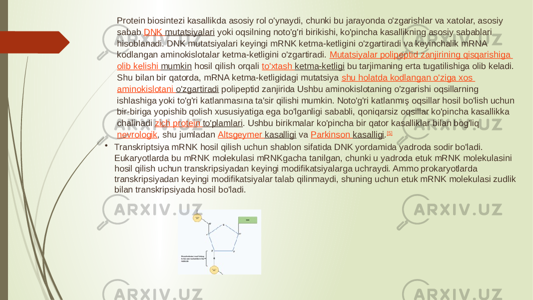 Protein biosintezi kasallikda asosiy rol o&#39;ynaydi, chunki bu jarayonda o&#39;zgarishlar va xatolar, asosiy sabab  DNK mutatsiyalari  yoki oqsilning noto&#39;g&#39;ri birikishi, ko&#39;pincha kasallikning asosiy sabablari hisoblanadi. DNK mutatsiyalari keyingi mRNK ketma-ketligini o&#39;zgartiradi va keyinchalik mRNA kodlangan aminokislotalar ketma-ketligini o&#39;zgartiradi.  Mutatsiyalar polipeptid zanjirining qisqarishiga olib kelishi mumkin  hosil qilish orqali  to&#39;xtash ketma-ketligi  bu tarjimaning erta tugatilishiga olib keladi. Shu bilan bir qatorda, mRNA ketma-ketligidagi mutatsiya  shu holatda kodlangan o&#39;ziga xos aminokislotani o&#39;zgartiradi  polipeptid zanjirida Ushbu aminokislotaning o&#39;zgarishi oqsillarning ishlashiga yoki to&#39;g&#39;ri katlanmasına ta&#39;sir qilishi mumkin. Noto&#39;g&#39;ri katlanmış oqsillar hosil bo&#39;lish uchun bir-biriga yopishib qolish xususiyatiga ega bo&#39;lganligi sababli, qoniqarsiz oqsillar ko&#39;pincha kasallikka chalinadi  zich protein to&#39;plamlari . Ushbu birikmalar ko&#39;pincha bir qator kasalliklar bilan bog&#39;liq  nevrologik , shu jumladan  Altsgeymer kasalligi  va  Parkinson kasalligi . [5] • Transkriptsiya mRNK hosil qilish uchun shablon sifatida DNK yordamida yadroda sodir bo&#39;ladi. Eukaryotlarda bu mRNK molekulasi mRNKgacha tanilgan, chunki u yadroda etuk mRNK molekulasini hosil qilish uchun transkripsiyadan keyingi modifikatsiyalarga uchraydi. Ammo prokaryotlarda transkripsiyadan keyingi modifikatsiyalar talab qilinmaydi, shuning uchun etuk mRNK molekulasi zudlik bilan transkripsiyada hosil bo&#39;ladi. 