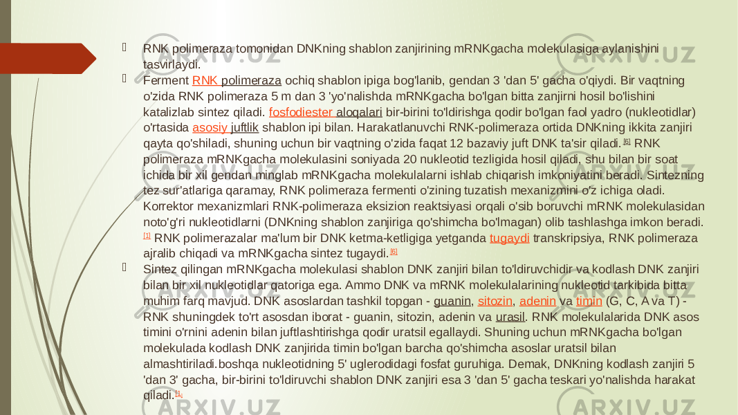  RNK polimeraza tomonidan DNKning shablon zanjirining mRNKgacha molekulasiga aylanishini tasvirlaydi.  Ferment  RNK polimeraza  ochiq shablon ipiga bog&#39;lanib, gendan 3 &#39;dan 5&#39; gacha o&#39;qiydi. Bir vaqtning o&#39;zida RNK polimeraza 5 m dan 3 &#39;yo&#39;nalishda mRNKgacha bo&#39;lgan bitta zanjirni hosil bo&#39;lishini katalizlab sintez qiladi.  fosfodiester aloqalari  bir-birini to&#39;ldirishga qodir bo&#39;lgan faol yadro (nukleotidlar) o&#39;rtasida  asosiy juftlik  shablon ipi bilan. Harakatlanuvchi RNK-polimeraza ortida DNKning ikkita zanjiri qayta qo&#39;shiladi, shuning uchun bir vaqtning o&#39;zida faqat 12 bazaviy juft DNK ta&#39;sir qiladi. [6]  RNK polimeraza mRNKgacha molekulasini soniyada 20 nukleotid tezligida hosil qiladi, shu bilan bir soat ichida bir xil gendan minglab mRNKgacha molekulalarni ishlab chiqarish imkoniyatini beradi. Sintezning tez sur&#39;atlariga qaramay, RNK polimeraza fermenti o&#39;zining tuzatish mexanizmini o&#39;z ichiga oladi. Korrektor mexanizmlari RNK-polimeraza eksizion reaktsiyasi orqali o&#39;sib boruvchi mRNK molekulasidan noto&#39;g&#39;ri nukleotidlarni (DNKning shablon zanjiriga qo&#39;shimcha bo&#39;lmagan) olib tashlashga imkon beradi. [1]  RNK polimerazalar ma&#39;lum bir DNK ketma-ketligiga yetganda  tugaydi  transkripsiya, RNK polimeraza ajralib chiqadi va mRNKgacha sintez tugaydi. [6]  Sintez qilingan mRNKgacha molekulasi shablon DNK zanjiri bilan to&#39;ldiruvchidir va kodlash DNK zanjiri bilan bir xil nukleotidlar qatoriga ega. Ammo DNK va mRNK molekulalarining nukleotid tarkibida bitta muhim farq mavjud. DNK asoslardan tashkil topgan -  guanin ,  sitozin ,  adenin  va  timin  (G, C, A va T) - RNK shuningdek to&#39;rt asosdan iborat - guanin, sitozin, adenin va  urasil . RNK molekulalarida DNK asos timini o&#39;rnini adenin bilan juftlashtirishga qodir uratsil egallaydi. Shuning uchun mRNKgacha bo&#39;lgan molekulada kodlash DNK zanjirida timin bo&#39;lgan barcha qo&#39;shimcha asoslar uratsil bilan almashtiriladi. boshqa nukleotidning 5&#39; uglerodidagi fosfat guruhiga. Demak, DNKning kodlash zanjiri 5 &#39;dan 3&#39; gacha, bir-birini to&#39;ldiruvchi shablon DNK zanjiri esa 3 &#39;dan 5&#39; gacha teskari yo&#39;nalishda harakat qiladi. [1 ] 