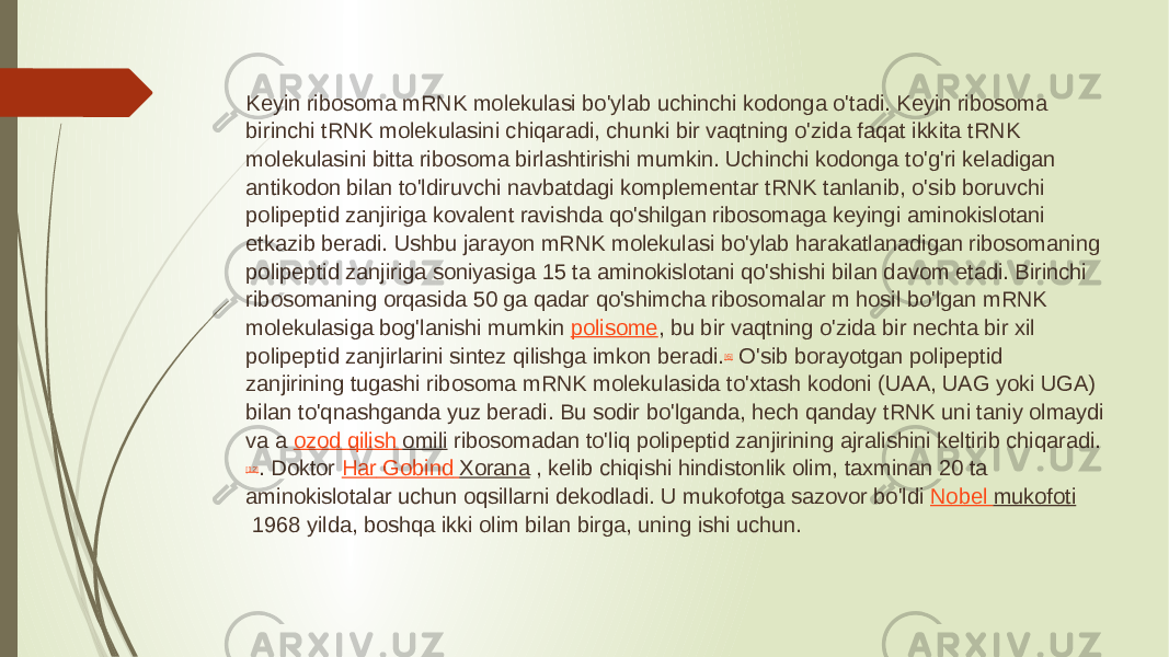 Keyin ribosoma mRNK molekulasi bo&#39;ylab uchinchi kodonga o&#39;tadi. Keyin ribosoma birinchi tRNK molekulasini chiqaradi, chunki bir vaqtning o&#39;zida faqat ikkita tRNK molekulasini bitta ribosoma birlashtirishi mumkin. Uchinchi kodonga to&#39;g&#39;ri keladigan antikodon bilan to&#39;ldiruvchi navbatdagi komplementar tRNK tanlanib, o&#39;sib boruvchi polipeptid zanjiriga kovalent ravishda qo&#39;shilgan ribosomaga keyingi aminokislotani etkazib beradi. Ushbu jarayon mRNK molekulasi bo&#39;ylab harakatlanadigan ribosomaning polipeptid zanjiriga soniyasiga 15 ta aminokislotani qo&#39;shishi bilan davom etadi. Birinchi ribosomaning orqasida 50 ga qadar qo&#39;shimcha ribosomalar m hosil bo&#39;lgan mRNK molekulasiga bog&#39;lanishi mumkin  polisome , bu bir vaqtning o&#39;zida bir nechta bir xil polipeptid zanjirlarini sintez qilishga imkon beradi. [6]  O&#39;sib borayotgan polipeptid zanjirining tugashi ribosoma mRNK molekulasida to&#39;xtash kodoni (UAA, UAG yoki UGA) bilan to&#39;qnashganda yuz beradi. Bu sodir bo&#39;lganda, hech qanday tRNK uni taniy olmaydi va a  ozod qilish omili  ribosomadan to&#39;liq polipeptid zanjirining ajralishini keltirib chiqaradi. [12] . Doktor  Har Gobind Xorana  , kelib chiqishi hindistonlik olim, taxminan 20 ta aminokislotalar uchun oqsillarni dekodladi. U mukofotga sazovor bo&#39;ldi  Nobel mukofoti  1968 yilda, boshqa ikki olim bilan birga, uning ishi uchun. 