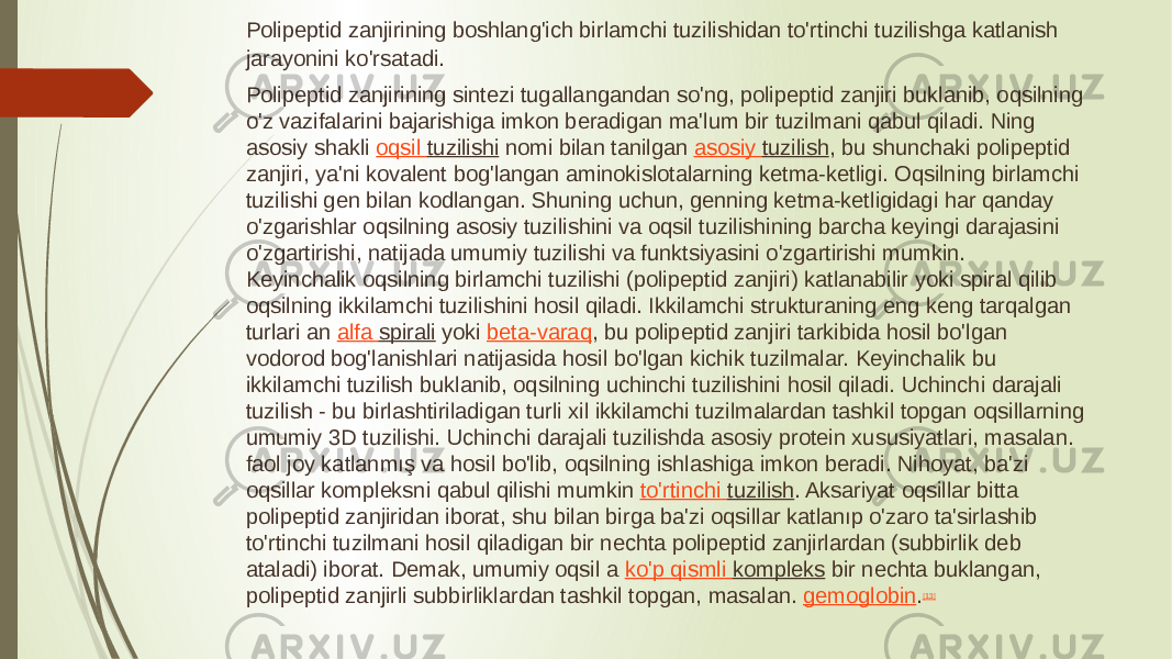 Polipeptid zanjirining boshlang&#39;ich birlamchi tuzilishidan to&#39;rtinchi tuzilishga katlanish jarayonini ko&#39;rsatadi. Polipeptid zanjirining sintezi tugallangandan so&#39;ng, polipeptid zanjiri buklanib, oqsilning o&#39;z vazifalarini bajarishiga imkon beradigan ma&#39;lum bir tuzilmani qabul qiladi. Ning asosiy shakli  oqsil tuzilishi  nomi bilan tanilgan  asosiy tuzilish , bu shunchaki polipeptid zanjiri, ya&#39;ni kovalent bog&#39;langan aminokislotalarning ketma-ketligi. Oqsilning birlamchi tuzilishi gen bilan kodlangan. Shuning uchun, genning ketma-ketligidagi har qanday o&#39;zgarishlar oqsilning asosiy tuzilishini va oqsil tuzilishining barcha keyingi darajasini o&#39;zgartirishi, natijada umumiy tuzilishi va funktsiyasini o&#39;zgartirishi mumkin. Keyinchalik oqsilning birlamchi tuzilishi (polipeptid zanjiri) katlanabilir yoki spiral qilib oqsilning ikkilamchi tuzilishini hosil qiladi. Ikkilamchi strukturaning eng keng tarqalgan turlari an  alfa spirali  yoki  beta-varaq , bu polipeptid zanjiri tarkibida hosil bo&#39;lgan vodorod bog&#39;lanishlari natijasida hosil bo&#39;lgan kichik tuzilmalar. Keyinchalik bu ikkilamchi tuzilish buklanib, oqsilning uchinchi tuzilishini hosil qiladi. Uchinchi darajali tuzilish - bu birlashtiriladigan turli xil ikkilamchi tuzilmalardan tashkil topgan oqsillarning umumiy 3D tuzilishi. Uchinchi darajali tuzilishda asosiy protein xususiyatlari, masalan. faol joy katlanmış va hosil bo&#39;lib, oqsilning ishlashiga imkon beradi. Nihoyat, ba&#39;zi oqsillar kompleksni qabul qilishi mumkin  to&#39;rtinchi tuzilish . Aksariyat oqsillar bitta polipeptid zanjiridan iborat, shu bilan birga ba&#39;zi oqsillar katlanıp o&#39;zaro ta&#39;sirlashib to&#39;rtinchi tuzilmani hosil qiladigan bir nechta polipeptid zanjirlardan (subbirlik deb ataladi) iborat. Demak, umumiy oqsil a  ko&#39;p qismli kompleks  bir nechta buklangan, polipeptid zanjirli subbirliklardan tashkil topgan, masalan.  gemoglobin . [13] 