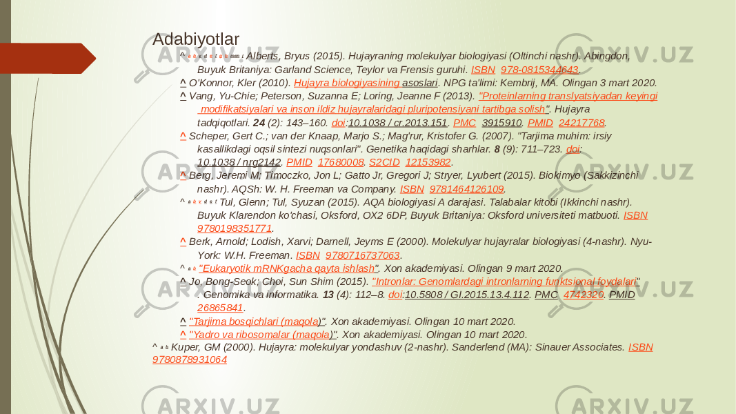 Adabiyotlar ^  a   b   v   d   e   f   g   h   men   j   Alberts, Bryus (2015). Hujayraning molekulyar biologiyasi (Oltinchi nashr). Abingdon, Buyuk Britaniya: Garland Science, Teylor va Frensis guruhi.  ISBN    978-0815344643 . ^   O&#39;Konnor, Kler (2010).  Hujayra biologiyasining asoslari . NPG ta&#39;limi: Kembrij, MA. Olingan 3 mart 2020. ^   Vang, Yu-Chie; Peterson, Suzanna E; Loring, Jeanne F (2013).  &#34; Proteinlarning translyatsiyadan keyingi modifikatsiyalari va inson ildiz hujayralaridagi pluripotensiyani tartibga solish &#34; . Hujayra tadqiqotlari.  24  (2): 143–160.  doi : 10.1038 / cr.2013.151 .  PMC    3915910 .  PMID    24217768 . ^   Scheper, Gert C.; van der Knaap, Marjo S.; Mag&#39;rur, Kristofer G. (2007). &#34;Tarjima muhim: irsiy kasallikdagi oqsil sintezi nuqsonlari&#34;. Genetika haqidagi sharhlar.  8  (9): 711–723.  doi : 10.1038 / nrg2142 .  PMID    17680008 .  S2CID    12153982 . ^   Berg, Jeremi M; Timoczko, Jon L; Gatto Jr, Gregori J; Stryer, Lyubert (2015). Biokimyo (Sakkizinchi nashr). AQSh: W. H. Freeman va Company.  ISBN    9781464126109 . ^  a   b   v   d   e   f   Tul, Glenn; Tul, Syuzan (2015). AQA biologiyasi A darajasi. Talabalar kitobi (Ikkinchi nashr). Buyuk Klarendon ko&#39;chasi, Oksford, OX2 6DP, Buyuk Britaniya: Oksford universiteti matbuoti.  ISBN    9780198351771 . ^   Berk, Arnold; Lodish, Xarvi; Darnell, Jeyms E (2000). Molekulyar hujayralar biologiyasi (4-nashr). Nyu- York: W.H. Freeman.  ISBN    9780716737063 . ^  a   b   &#34; Eukaryotik mRNKgacha qayta ishlash &#34; . Xon akademiyasi. Olingan 9 mart 2020. ^   Jo, Bong-Seok; Choi, Sun Shim (2015).  &#34; Intronlar : Genomlardagi intronlarning funktsional foydalari &#34; . Genomika va informatika.  13  (4): 112–8.  doi : 10.5808 / GI.2015.13.4.112 .  PMC    4742320 .  PMID    26865841 . ^   &#34; Tarjima bosqichlari ( maqola )&#34; . Xon akademiyasi. Olingan 10 mart 2020. ^   &#34; Yadro va ribosomalar ( maqola )&#34; . Xon akademiyasi. Olingan 10 mart 2020. ^  a   b   Kuper, GM (2000). Hujayra: molekulyar yondashuv (2-nashr). Sanderlend (MA): Sinauer Associates.  ISBN    9780878931064 