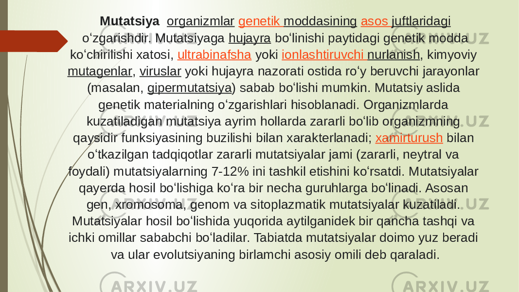 Mutatsiya    organizmlar   genetik moddasining   asos juftlaridagi  oʻzgarishdir. Mutatsiyaga  hujayra  boʻlinishi paytidagi genetik modda koʻchirilishi xatosi,  ultrabinafsha  yoki  ionlashtiruvchi nurlanish , kimyoviy  mutagenlar ,  viruslar  yoki hujayra nazorati ostida roʻy beruvchi jarayonlar (masalan,  gipermutatsiya ) sabab boʻlishi mumkin. Mutatsiy aslida genetik materialning oʻzgarishlari hisoblanadi. Organizmlarda kuzatiladigan mutatsiya ayrim hollarda zararli boʻlib organizmning qaysidir funksiyasining buzilishi bilan xarakterlanadi;  xamirturush  bilan oʻtkazilgan tadqiqotlar zararli mutatsiyalar jami (zararli, neytral va foydali) mutatsiyalarning 7-12% ini tashkil etishini koʻrsatdi. Mutatsiyalar qayerda hosil boʻlishiga koʻra bir necha guruhlarga boʻlinadi. Asosan gen, xromosoma, genom va sitoplazmatik mutatsiyalar kuzatiladi. Mutatsiyalar hosil boʻlishida yuqorida aytilganidek bir qancha tashqi va ichki omillar sababchi boʻladilar. Tabiatda mutatsiyalar doimo yuz beradi va ular evolutsiyaning birlamchi asosiy omili deb qaraladi. 