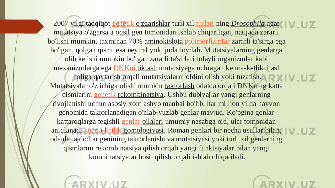 2007 yilgi tadqiqot  genetik o&#39;zgarishlar  turli xil  turlari  ning  Drosophila  agar mutatsiya o&#39;zgarsa a  oqsil  gen tomonidan ishlab chiqarilgan, natijada zararli bo&#39;lishi mumkin, taxminan 70%  aminokislota   polimorfizmlar  zararli ta&#39;sirga ega bo&#39;lgan, qolgan qismi esa neytral yoki juda foydali. Mutatsiyalarning genlarga olib kelishi mumkin bo&#39;lgan zararli ta&#39;sirlari tufayli organizmlar kabi mexanizmlarga ega  DNKni tiklash  mutatsiyaga uchragan ketma-ketlikni asl holiga qaytarish orqali mutatsiyalarni oldini olish yoki tuzatish. Mutatsiyalar o&#39;z ichiga olishi mumkin  takrorlash  odatda orqali DNKning katta qismlarini  genetik rekombinatsiya . Ushbu dublyajlar yangi genlarning rivojlanishi uchun asosiy xom ashyo manbai bo&#39;lib, har million yilda hayvon genomida takrorlanadigan o&#39;nlab-yuzlab genlar mavjud. Ko&#39;pgina genlar kattaroqlarga tegishli  genlar oilalari  umumiy nasabga oid, ular tomonidan aniqlanadi  ketma-ketlik gomologiyasi . Roman genlari bir necha usullar bilan, odatda, ajdodlar genining takrorlanishi va mutatsiyasi yoki turli xil genlarning qismlarini rekombinatsiya qilish orqali yangi funktsiyalar bilan yangi kombinatsiyalar hosil qilish orqali ishlab chiqariladi. 