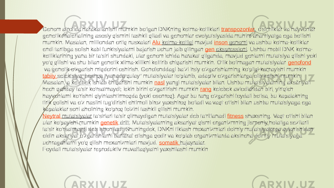 Genom atrofida harakatlanishi mumkin bo&#39;lgan DNKning ketma-ketliklari  transpozonlar , o&#39;simliklar va hayvonlar genetik materialining asosiy qismini tashkil qiladi va genomlar evolyutsiyasida muhim ahamiyatga ega bo&#39;lishi mumkin. Masalan, milliondan ortiq nusxalari  Alu ketma-ketligi  mavjud  inson genomi  va ushbu ketma-ketliklar endi tartibga solish kabi funktsiyalarni bajarish uchun jalb qilingan  gen ekspressioni . Ushbu mobil DNK ketma- ketliklarining yana bir ta&#39;siri shundaki, ular genom ichida harakat qilganda, mavjud genlarni mutatsiya qilishi yoki yo&#39;q qilishi va shu bilan genetik xilma-xillikni keltirib chiqarishi mumkin. O&#39;lik bo&#39;lmagan mutatsiyalar  genofond  va genetik o&#39;zgarish miqdorini oshirish. Genofonddagi ba&#39;zi irsiy o&#39;zgarishlarning ko&#39;pligi kamayishi mumkin  tabiiy selektsiya , boshqa &#34;yanada qulay&#34; mutatsiyalar to&#39;planib, adaptiv o&#39;zgarishlarga olib kelishi mumkin. Masalan, a  kelebek  ishlab chiqarishi mumkin  nasl  yangi mutatsiyalar bilan. Ushbu mutatsiyalarning aksariyati hech qanday ta&#39;sir ko&#39;rsatmaydi; lekin birini o&#39;zgartirishi mumkin  rang  kelebek avlodlaridan biri, yirtqich hayvonlarni ko&#39;rishni qiyinlashtirmoqda (yoki osonroq). Agar bu rang o&#39;zgarishi foydali bo&#39;lsa, bu kapalakning tirik qolishi va o&#39;z naslini tug&#39;dirishi ehtimoli biroz yaxshiroq bo&#39;ladi va vaqt o&#39;tishi bilan ushbu mutatsiyaga ega kapalaklar soni aholining ko&#39;proq foizini tashkil qilishi mumkin. Neytral mutatsiyalar  ta&#39;sirlari ta&#39;sir qilmaydigan mutatsiyalar deb ta&#39;riflanadi  fitness  shaxsning. Vaqt o&#39;tishi bilan ular ko&#39;payishi mumkin  genetik drift . Mutatsiyalarning aksariyat qismi organizmning jismoniy holatiga sezilarli ta&#39;sir ko&#39;rsatmaydi deb ishoniladi. Shuningdek, DNKni tiklash mexanizmlari doimiy mutatsiyalarga aylanishidan oldin aksariyat o&#39;zgarishlarni bartaraf etishga qodir va ko&#39;plab organizmlarda aksincha doimiy mutatsiyaga uchraganlarni yo&#39;q qilish mexanizmlari mavjud.  somatik hujayralar . Foydali mutatsiyalar reproduktiv muvaffaqiyatni yaxshilashi mumkin 