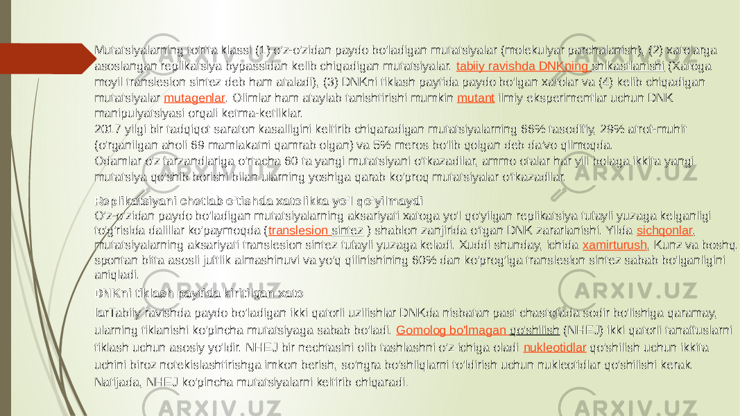 Mutatsiyalarning to&#39;rtta klassi (1) o&#39;z-o&#39;zidan paydo bo&#39;ladigan mutatsiyalar (molekulyar parchalanish), (2) xatolarga asoslangan replikatsiya bypassidan kelib chiqadigan mutatsiyalar.  tabiiy ravishda DNKning shikastlanishi  (Xatoga moyil translesion sintez deb ham ataladi), (3) DNKni tiklash paytida paydo bo&#39;lgan xatolar va (4) kelib chiqadigan mutatsiyalar  mutagenlar . Olimlar ham ataylab tanishtirishi mumkin  mutant  ilmiy eksperimentlar uchun DNK manipulyatsiyasi orqali ketma-ketliklar. 2017 yilgi bir tadqiqot saraton kasalligini keltirib chiqaradigan mutatsiyalarning 66% tasodifiy, 29% atrof-muhit (o&#39;rganilgan aholi 69 mamlakatni qamrab olgan) va 5% meros bo&#39;lib qolgan deb da&#39;vo qilmoqda. Odamlar o&#39;z farzandlariga o&#39;rtacha 60 ta yangi mutatsiyani o&#39;tkazadilar, ammo otalar har yili bolaga ikkita yangi mutatsiya qo&#39;shib borishi bilan ularning yoshiga qarab ko&#39;proq mutatsiyalar o&#39;tkazadilar. Replikatsiyani chetlab o&#39;tishda xatolikka yo&#39;l qo&#39;yilmaydi O&#39;z-o&#39;zidan paydo bo&#39;ladigan mutatsiyalarning aksariyati xatoga yo&#39;l qo&#39;yilgan replikatsiya tufayli yuzaga kelganligi to&#39;g&#39;risida dalillar ko&#39;paymoqda ( translesion sintez  ) shablon zanjirida o&#39;tgan DNK zararlanishi. Yilda  sichqonlar , mutatsiyalarning aksariyati translesion sintez tufayli yuzaga keladi. Xuddi shunday, ichida  xamirturush , Kunz va boshq. spontan bitta asosli juftlik almashinuvi va yo&#39;q qilinishining 60% dan ko&#39;prog&#39;iga translesion sintez sabab bo&#39;lganligini aniqladi. DNKni tiklash paytida kiritilgan xato lar Tabiiy ravishda paydo bo&#39;ladigan ikki qatorli uzilishlar DNKda nisbatan past chastotada sodir bo&#39;lishiga qaramay, ularning tiklanishi ko&#39;pincha mutatsiyaga sabab bo&#39;ladi.  Gomolog bo&#39;lmagan qo&#39;shilish  (NHEJ) ikki qatorli tanaffuslarni tiklash uchun asosiy yo&#39;ldir. NHEJ bir nechtasini olib tashlashni o&#39;z ichiga oladi  nukleotidlar  qo&#39;shilish uchun ikkita uchini biroz notekislashtirishga imkon berish, so&#39;ngra bo&#39;shliqlarni to&#39;ldirish uchun nukleotidlar qo&#39;shilishi kerak. Natijada, NHEJ ko&#39;pincha mutatsiyalarni keltirib chiqaradi . 