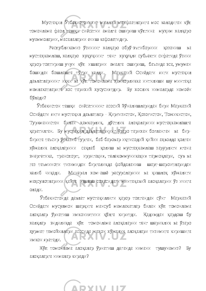 Мустақил Ўзбекистоннинг миллий манфаатларига мос келадиган кўп томонлама фаол ташқи сиёсатни амалга ошириш-кўпгина муҳим халқаро муаммоларни, масалаларни ечиш кафолатидир. Республикамиз ўзининг халқаро обрў-эътиборини қозониш ва мустаҳкамлаш, халқаро хуқуқнинг тенг хуқуқли субьекти сифатида ўзини қарор топтириш учун кўп ишларни амалга ошириш, баъзида эса, умуман бошидан бошлашга тўғри келди. Марказий Осиёдаги янги мустақил давлатларнинг икки ва кўп томонлама ҳамкорликка интилиши шу минтақа мамлакатларига хос тарихий хусусиятдир. Бу хослик нималарда намоён бўлади? Ўзбекистон ташқи сиёсатининг асосий йўналишларидан бири Марказий Осиёдаги янги мустақил давлатлар - Қирғизистон, Қозоғистон, Тожикистон, Туркманистон билан ҳамкорлик, дўстлик алоқаларини мустаҳкамлашга қаратилган. Бу мустақил давлатларнинг ўзаро тарихан боғланган ва бир- бирига таъсир ўтказиб турган, баб-баровар иқтисодий қийин аҳволда қолган хўжалик алоқаларини сақлаб қолиш ва мустаҳкамлаш зарурлиги ягона энергетика, транспорт, ирригация, телекоммуникация тармоқлари, сув ва газ таъминоти тизимидан биргаликда фойдаланиш шарт-шароитларидан келиб чиқади. Минерал хом-ашё ресурсларини ва қишлоқ хўжалиги маҳсулотларини қайта ишлаш соҳасидаги минтақавий алоқаларни ўз ичига олади. Ўзбекистонда давлат мустақиллиги қарор топгандан сўнг Марказий Осиёдаги мусулмон шарқига мансуб мамлакатлар билан кўп томонлама алоқалар ўрнатиш имкониятини қўлга киритди. Қадимдан қардош бу халқлар эндиликда кўп томонлама алоқаларни тенг шериклик ва ўзаро ҳурмат тамойиллари асосида жаҳон хўжалик алоқалари тизимига киришига имкон яратади. Кўп томонлама алоқалар ўрнатиш деганда нимани тушунамиз? Бу алоқаларга нималар киради? 