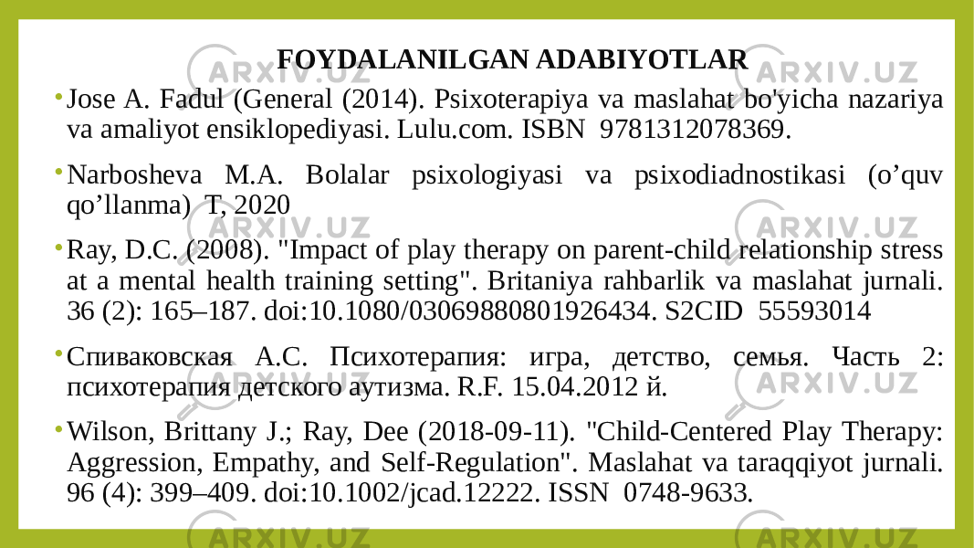 FOYDALANILGAN ADABIYOTLAR • Jose A. Fadul (General (2014). Psixoterapiya va maslahat bo&#39;yicha nazariya va amaliyot ensiklopediyasi. Lulu.com. ISBN  9781312078369. • Narbosheva M.A. Bolalar psixologiyasi va psixodiadnostikasi (o’quv qo’llanma) T, 2020 • Ray, D.C. (2008). &#34;Impact of play therapy on parent-child relationship stress at a mental health training setting&#34;. Britaniya rahbarlik va maslahat jurnali. 36 (2): 165–187. doi:10.1080/03069880801926434. S2CID  55593014 • Спиваковская А.С. Психотерапия: игра, детство, семья. Часть 2: психотерапия детского аутизма. R.F. 15.04.2012 й. • Wilson, Brittany J.; Ray, Dee (2018-09-11). &#34;Child-Centered Play Therapy: Aggression, Empathy, and Self-Regulation&#34;. Maslahat va taraqqiyot jurnali. 96 (4): 399–409. doi:10.1002/jcad.12222. ISSN  0748-9633. 