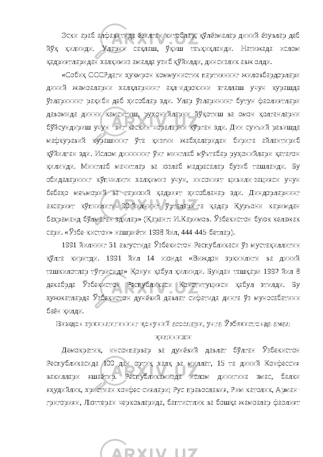 Эски араб алфавитида ёзилган китоблар, қўлёзмалар диний ёзувлар деб йўқ қилинди. Уларни сақлаш, ўқиш таъқиқланди. Натижада ислом қадриятларидан халқимиз амалда узиб қўйилди, динсизлик авж олди. «Собиқ СССРдаги ҳукмрон коммунистик партиянинг жиловбардорлари диний жамоаларни халқларнинг ақл-идрокини эгаллаш учун курашда ўзларининг рақиби деб ҳисоблар эди. Улар ўзларининг бутун фаолиятлари давомида динни камситиш, руҳонийларни йўқотиш ва омон қолганларни бўйсундириш учун энг кескин чораларни кўрган эди. Дин сунъий равишда мафкуравий курашнинг ўта қизғин жабҳаларидан бирига айлантириб қўйилган эди. Ислом динининг ўнг минглаб мўътабар руҳонийлари қатағон қилинди. Минглаб мачитлар ва юзлаб мадрасалар бузиб ташланди. Бу обидаларнинг кўпчилиги халқимиз учун, инсоният цивили-зацияси учун бебаҳо меъморий ва тарихий қадрият ҳисобланар эди. Диндорларнинг аксарият кўпчилиги 90-йилнинг ўрталари-га қадар Қуръони каримдан баҳраманд бўлмаган эдилар» (Қаранг: И.Каримов. Ўзбекистон буюк келажак сари. «Ўзбе-кистон» нашриёти 1998 йил, 444-445-бетлар). 1991 йилнинг 31 августида Ўзбекистон Республикаси ўз мустақиллигин қўлга киритди. 1991 йил 14 июнда «Виждон эркинлиги ва диний ташкилотлар тўғрисида» Қонун қабул қилинди. Бундан ташқари 1992 йил 8 декабрда Ўзбекистон Республикаси Конституцияси қабул этилди. Бу ҳужжатларда Ўзбекистон дунёвий давлат сифатида динга ўз муносабатини баён қилди. Виждон эркинлигининг қонуний асослари, унга Ўзбекистонда амал қилиниши Демократик, инсонпарвар ва дунёвий давлат бўлган Ўзбекистон Республикасида 100 дан ортиқ халқ ва миллат, 15 та диний Конфессия вакиллари яшаётир. Республикамизда ислом динигина эмас, балки яҳудийлик, христиан конфес-сиялари; Рус православия, Рим католик, Арман- григориян, Люттеран черковларида, баптистлик ва бошқа жамоалар фаолият 