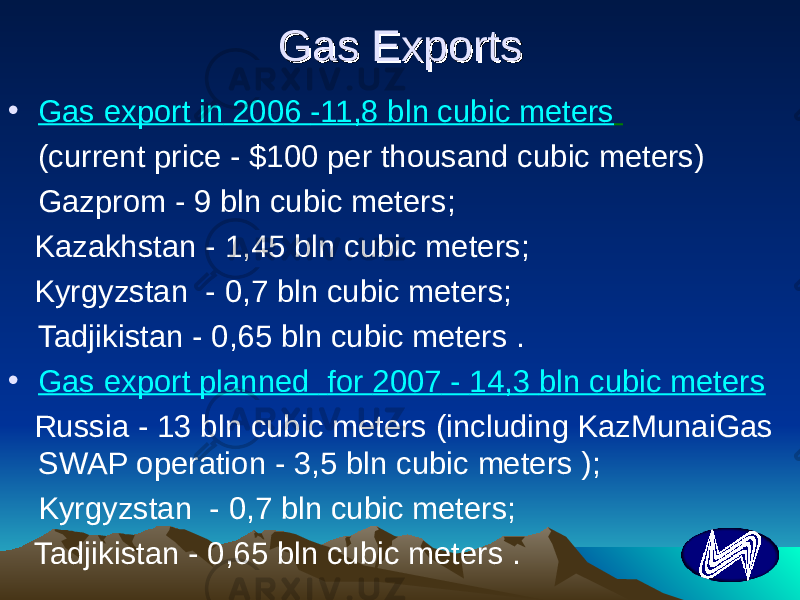 Gas ExportsGas Exports • Gas export in 2006 -11,8 bln cubic meters (current price - $100 per thousand cubic meters) Gazprom - 9 bln cubic meters ; Kazakhstan - 1,45 bln cubic meters ; Kyrgyzstan - 0,7 bln cubic meters ; Tadjikistan - 0,65 bln cubic meters . • Gas export planned for 2007 - 14,3 bln cubic meters Russia - 13 bln cubic meters (including KazMunaiGas SWAP operation - 3,5 bln cubic meters ); Kyrgyzstan - 0,7 bln cubic meters; Tadjikistan - 0,65 bln cubic meters . 