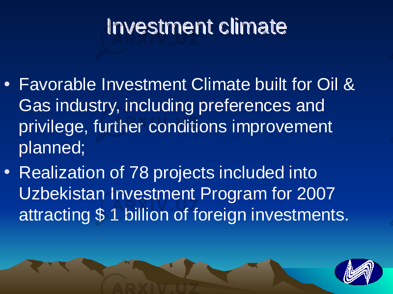 Investment climateInvestment climate • Favorable Investment Climate built for Oil & Gas industry, including preferences and privilege, further conditions improvement planned; • Realization of 78 projects included into Uzbekistan Investment Program for 2007 attracting $ 1 billion of foreign investments. 