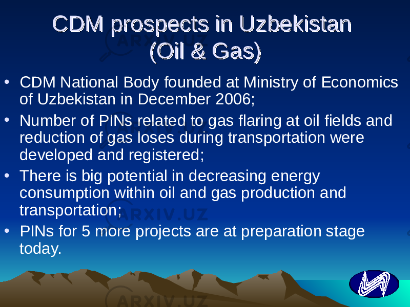 CDM prospects in Uzbekistan CDM prospects in Uzbekistan (Oil & Gas)(Oil & Gas) • CDM National Body founded at Ministry of Economics of Uzbekistan in December 2006; • Number of PINs related to gas flaring at oil fields and reduction of gas loses during transportation were developed and registered ; • There is big potential in decreasing energy consumption within oil and gas production and transportation ; • PINs for 5 more projects are at preparation stage today. 
