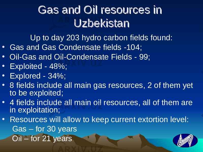Gas and Oil resources in Gas and Oil resources in UzbekistanUzbekistan Up to day 203 hydro carbon fields found: • Gas and Gas Condensate fields -104 ; • Oil-Gas and Oil-Condensate Fields - 99; • Exploited - 48%; • Explored - 34%; • 8 fields include all main gas resources, 2 of them yet to be exploited ; • 4 fields include all main oil resources, all of them are in exploitation; • Resources will allow to keep current extortion level: Gas – for 30 years Oil – for 21 years 