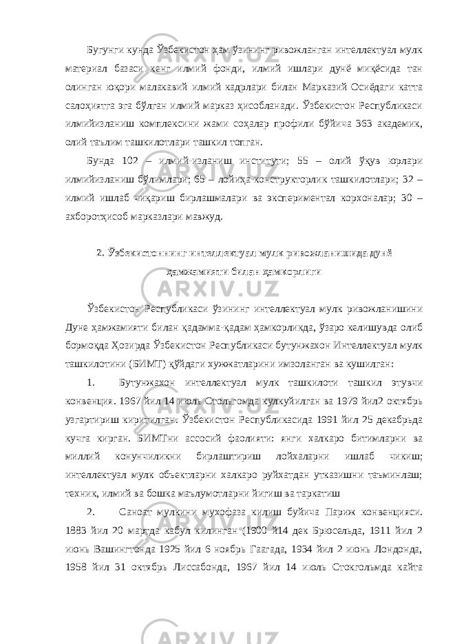 Бугунги кунда Ўзбекистон ҳам ўзининг ривожланган интеллектуал мулк материал базаси кенг илмий фонди, илмий ишлари дунё миқёсида тан олинган юқори малакавий илмий кадрлари билан Марказий Осиёдаги катта салоҳиятга эга бўлган илмий марказ ҳисобланади. Ўзбекистон Республикаси илмийизланиш комплексини жами соҳалар профили бўйича 363 академик, олий таълим ташкилотлари ташкил топган. Бунда 102 – илмий-изланиш институти; 55 – олий ўқув юрлари илмийизланиш бўлимлари; 65 – лойиҳа-конструкторлик ташкилотлари; 32 – илмий ишлаб чиқариш бирлашмалари ва экспериментал корхоналар; 30 – ахборотҳисоб марказлари мавжуд. 2. Ўзбекистоннинг интеллектуал мулк ривожланишида дунё ҳамжамияти билан ҳамкорлиги Ўзбекистон Республикаси ўзининг интеллектуал мулк ривожланишини Дуне ҳамжамияти билан қадамма-қадам ҳамкорликда, ўзаро келишувда олиб бормоқда Ҳозирда Ўзбекистон Республикаси бутунжахон Интеллектуал мулк ташкилотини (БИМТ) қўйдаги хужжатларини имзоланган ва кушилган: 1. Бутунжахон интеллектуал мулк ташкилоти ташкил этувчи конвенция. 1967 йил 14 июль Стольгомда кулкуйилган ва 1979 йил2 октябрь узгартириш киритилган. Ўзбекистон Республикасида 1991 йил 25 декабрьда кучга кирган. БИМТни ассосий фаолияти: янги халкаро битимларни ва миллий конунчиликни бирлаштириш лойхаларни ишлаб чикиш; интеллектуал мулк объектларни халкаро руйхатдан утказишни таъминлаш; техник, илмий ва бошка маълумотларни йигиш ва таркатиш 2. Саноат мулкини мухофаза килиш буйича Париж конвенцияси. 1883 йил 20 мартда кабул килинган (1900 й14 дек Брюсельда, 1911 йил 2 июнь Вашингтонда 1925 йил 6 ноябрь Гаагада, 1934 йил 2 июнь Лондонда, 1958 йил 31 октябрь Лиссабонда, 1967 йил 14 июль Стокгольмда кайта 