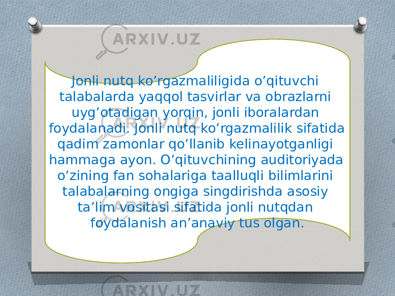 Jonli nutq ko’rgazmaliligida o’qituvchi talabalarda yaqqol tasvirlar va obrazlarni uyg’otadigan yorqin, jonli iboralardan foydalanadi. Jonli nutq ko’rgazmalilik sifatida qadim zamonlar qo’llanib kelinayotganligi hammaga ayon. O’qituvchining auditoriyada o’zining fan sohalariga taalluqli bilimlarini talabalarning ongiga singdirishda asosiy ta’lim vositasi sifatida jonli nutqdan foydalanish an’anaviy tus olgan. 