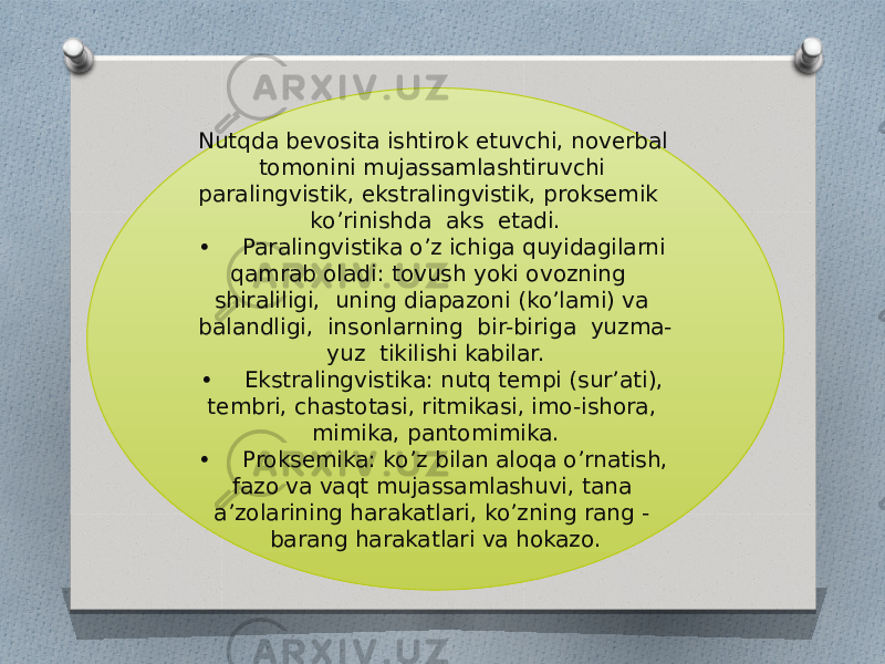 Nutqda bevosita ishtirok etuvchi, noverbal tomonini mujassamlashtiruvchi paralingvistik, ekstralingvistik, proksemik ko’rinishda aks etadi. • Paralingvistika o’z ichiga quyidagilarni qamrab oladi: tovush yoki ovozning shiraliligi, uning diapazoni (ko’lami) va balandligi, insonlarning bir-biriga yuzma- yuz tikilishi kabilar. • Ekstralingvistika: nutq tempi (sur’ati), tembri, chastotasi, ritmikasi, imo-ishora, mimika, pantomimika. • Proksemika: ko’z bilan aloqa o’rnatish, fazo va vaqt mujassamlashuvi, tana a’zolarining harakatlari, ko’zning rang - barang harakatlari va hokazo. 