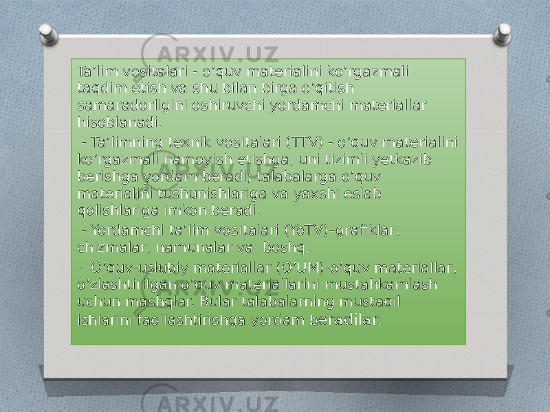 Ta’lim vositalari - o’quv materialini ko’rgazmali taqdim etish va shu bilan birga o’qitish samaradorligini oshiruvchi yordamchi materiallar hisoblanadi. - Ta’limning texnik vositalari (TTV) - o’quv materialini ko’rgazmali namoyish etishga, uni tizimli yetkazib berishga yordam beradi; talabalarga o’quv materialini tushunishlariga va yaxshi eslab qolishlariga imkon beradi. - Yordamchi ta’lim vositalari (YoTV)–grafiklar, chizmalar, namunalar va boshq. - O’quv-uslubiy materiallar (O’UM)-o’quv materiallar, o’zlashtirilgan o’quv materiallarini mustahkamlash uchun mashqlar. Bular talabalarning mustaqil ishlarini faollashtirishga yordam b eradilar. 