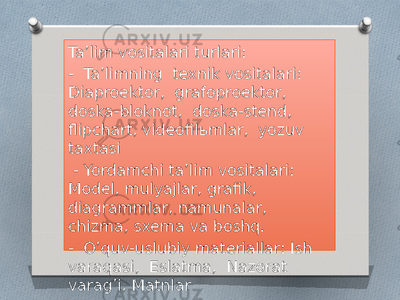 Ta’lim vositalari turlari: - Ta’limning texnik vositalari: Diaproektor, grafoproektor, doska-bloknot, doska-stend, flipchart, videofilьmlar, yozuv taxtasi - Yordamchi ta’lim vositalari: Model, mulyajlar, grafik, diagrammlar, namunalar, chizma, sxema va boshq. - O’quv-uslubiy materiallar: Ish varaqasi, Eslatma, Nazorat varag’i, Matnlar 