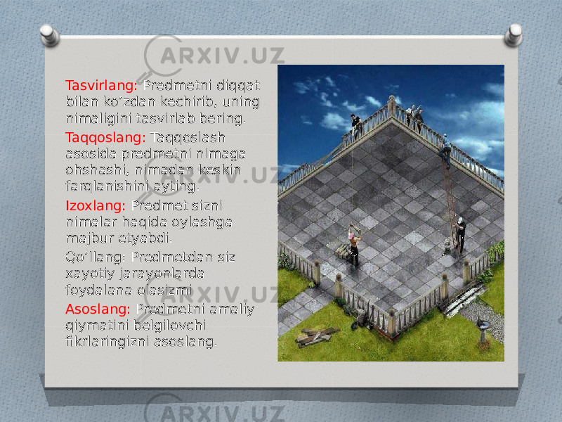 Tasvirlang: Predmetni diqqat bilan ko’zdan kechirib, uning nimaligini tasvirlab bering. Taqqoslang: Taqqoslash asosida predmetni nimaga ohshashi, nimadan keskin farqlanishini ayting. Izoxlang: Predmet sizni nimalar haqida oylashga majbur etyabdi. Qo’llang: Predmetdan siz xayotiy jarayonlarda foydalana olasizmi Asoslang: Predmetni amaliy qiymatini belgilovchi fikrlaringizni asoslang. 