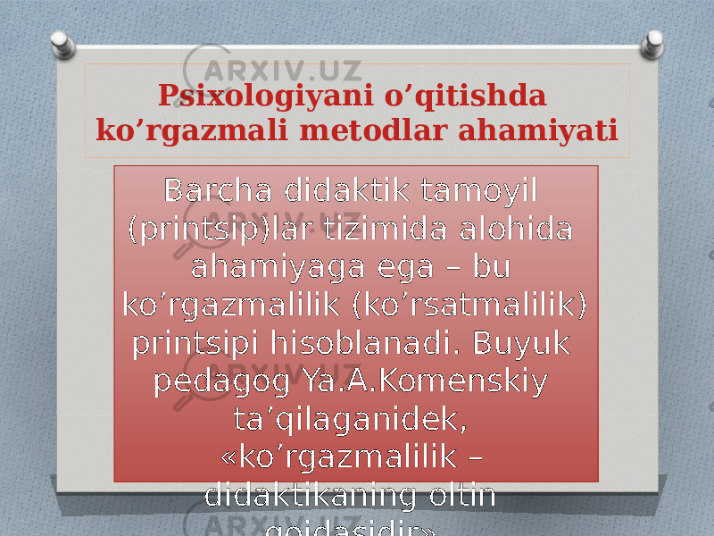 Psixologiyani o’qitishda ko’rgazmali metodlar ahamiyati Barcha didaktik tamoyil (printsip)lar tizimida alohida ahamiyaga ega – bu ko’rgazmalilik (ko’rsatmalilik) printsipi hisoblanadi. Buyuk pedagog Ya.A.Komenskiy ta’qilaganidek, «ko’rgazmalilik – didaktikaning oltin qoidasidir». 