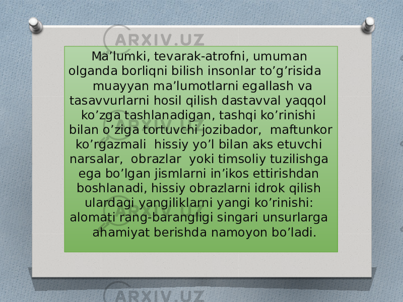  Ma’lumki, tevarak-atrofni, umuman olganda borliqni bilish insonlar to’g’risida muayyan ma’lumotlarni egallash va tasavvurlarni hosil qilish dastavval yaqqol ko’zga tashlanadigan, tashqi ko’rinishi bilan o’ziga tortuvchi jozibador, maftunkor ko’rgazmali hissiy yo’l bilan aks etuvchi narsalar, obrazlar yoki timsoliy tuzilishga ega bo’lgan jismlarni in’ikos ettirishdan boshlanadi, hissiy obrazlarni idrok qilish ulardagi yangiliklarni yangi ko’rinishi: alomati rang-barangligi singari unsurlarga ahamiyat berishda namoyon bo’ladi. 