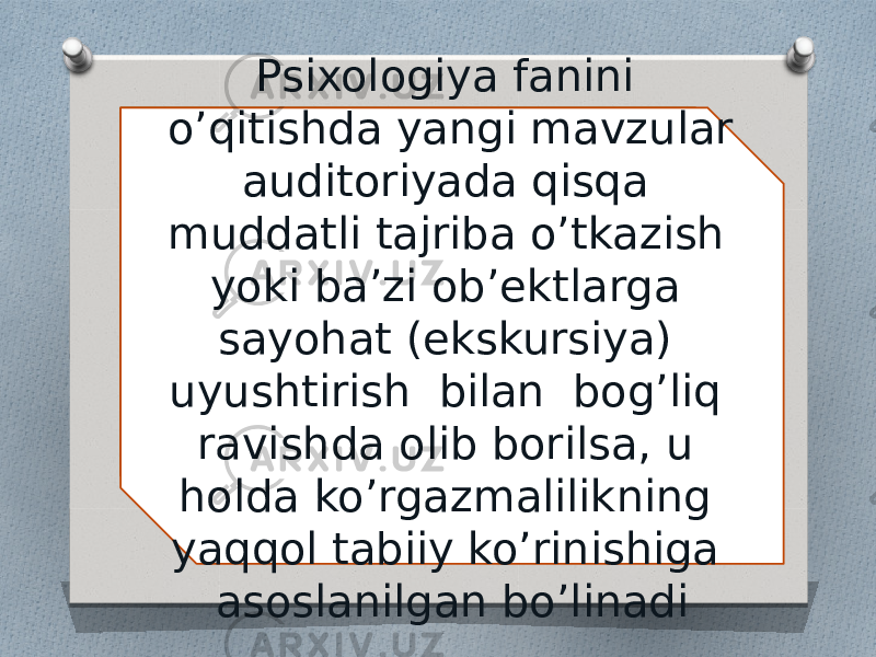 Psixologiya fanini o’qitishda yangi mavzular auditoriyada qisqa muddatli tajriba o’tkazish yoki ba’zi ob’ektlarga sayohat (ekskursiya) uyushtirish bilan bog’liq ravishda olib borilsa, u holda ko’rgazmalilikning yaqqol tabiiy ko’rinishiga asoslanilgan bo’linadi 