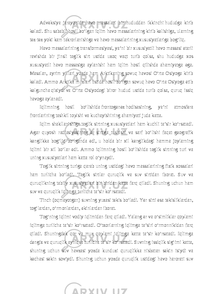 Adveksiya jarayonida havo massalari bir hududdan ikkinchi   hududga kirib keladi. Shu sababli hosil bo‘lgan iqlim havo massalarining kirib kelishiga, ularning tez-tez yoki kam takrorlanishiga va havo massalarining xususiyatlariga bog‘liq. Havo massalarining transformasiyasi, ya’ni bir xususiyatli havo massasi etarli ravishda bir jinsli taglik sirt ustida uzoq vaqt turib qolsa, shu hududga xos xususiyatli havo massasiga aylanishi ham iqlim hosil qilishda ahamiyatga ega. Masalan, ayrim yillari yozda ham Arktikaning sovuq havosi O‘rta Osiyoga kirib keladi. Ammo Arktika muzlari ustida hosil bo‘lgan sovuq havo O‘rta Osiyoga etib kelguncha   qiziydi   va O‘rta Osiyodagi biror hudud ustida turib qolsa, quruq issiq havoga aylanadi. Iqlimning hosil bo‘lishida   frontogenez   hodisasining, ya’ni atmosfera frontlarining tashkil topishi va kuchayishining ahamiyati juda katta. Iqlim shakllanishiga taglik sirtning xususiyatlari ham kuchli ta’sir ko‘rsatadi. Agar quyosh radiasiyasining er sirtiga tushishi va sarf bo‘lishi faqat geografik kenglikka bog‘liq bo‘lganda edi, u holda bir xil kenglikdagi hamma joylarning iqlimi bir xil bo‘lar edi. Ammo iqlimning hosil bo‘lishida taglik sirtning turi va uning xususiyatlari ham katta rol o‘ynaydi. Taglik sirtning turiga qarab uning ustidagi havo massalarining fizik xossalari ham turlicha bo‘ladi. Taglik sirtlar quruqlik va suv sirtidan iborat. Suv va quruqlikning tabiiy xususiyatlari bir-biridan katta farq qiladi. Shuning uchun ham suv va quruqlik iqlimga turlicha ta’sir ko‘rsatadi. Tinch (oqmayotgan) suvning yuzasi tekis bo‘ladi. Yer sirti esa tekisliklardan, tog‘lardan, o‘rmonlardan, ekinlardan iborat. Tog‘ning iqlimi vodiy iqlimidan farq qiladi. Yalang er va o‘simliklar qoplami iqlimga turlicha ta’sir ko‘rsatadi. O‘tzorlarning iqlimga ta’siri o‘rmonnikidan farq qiladi. Shuningdek qor va muz qoplami iqlimga katta ta’sir ko‘rsatadi. Iqlimga dengiz va quruqlik ayniqsa turlicha ta’sir ko‘rsatadi. Suvning issiqlik sig‘imi katta, shuning uchun suv havzasi yozda kunduzi quruqlikka nisbatan sekin isiydi va kechasi sekin soviydi. Shuning uchun yozda quruqlik ustidagi havo harorati suv 