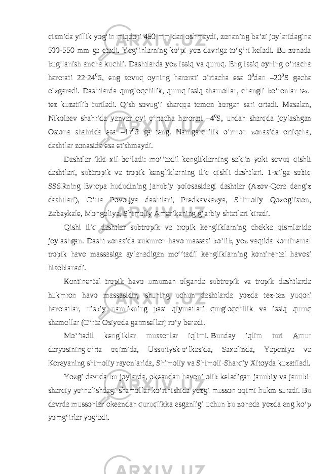 qismida yillik yog‘in miqdori 450 mm dan oshmaydi, zonaning ba’zi joylaridagina 500-550 mm ga etadi. Yog‘inlarning ko‘pi yoz davriga to‘g‘ri keladi. Bu zonada bug‘lanish ancha kuchli. Dashtlarda yoz issiq va quruq. Eng issiq oyning o‘rtacha harorati 22-24 0 S, eng sovuq oyning harorati o‘rtacha esa 0 0 dan –20 0 S gacha o‘zgaradi. Dashtlarda qurg‘oqchilik, quruq issiq shamollar, changli bo‘ronlar tez- tez kuzatilib turiladi. Qish sovug‘i sharqqa tomon borgan sari ortadi. Masalan, Nikolaev shahrida yanvar oyi o‘rtacha harorati –4 0 S, undan sharqda joylashgan Ostona shahrida esa –17 0 S ga teng. Namgarchilik o‘rmon zonasida ortiqcha, dashtlar zonasida esa etishmaydi. Dashtlar ikki xil bo‘ladi: mo‘’tadil kengliklarning salqin yoki sovuq qishli dashtlari, subtropik va tropik kengliklarning iliq qishli dashtlari. 1-xilga sobiq SSSRning Evropa hududining janubiy polosasidagi dashtlar (Azov-Qora dengiz dashtlari), O‘rta Povoljya dashtlari, Predkavkazya, Shimoliy Qozog‘iston, Zabaykale, Mongoliya, Shimoliy Amerikaning   g‘arbiy shtatlari kiradi. Qishi iliq dashtlar subtropik va tropik kengliklarning chekka qismlarida joylashgan. Dasht zonasida xukmron havo massasi bo‘lib, yoz vaqtida kontinental tropik havo massasiga aylanadigan mo‘’tadil kengliklarning kontinental havosi hisoblanadi. К ontinental tropik havo umuman olganda subtropik va tropik dashtlarda hukmron havo massasidir, shuning uchun dashtlarda yozda tez-tez yuqori haroratlar, nisbiy namlikning past qiymatlari qurg‘oqchilik va issiq quruq shamollar (O‘rta Osiyoda garmsellar) ro‘y beradi. Mo‘’tadil kengliklar mussonlar iqlimi.   Bunday iqlim turi Amur daryosining   o‘rta oqimida, Ussuriysk   o‘lkasida, Saxalinda, Yaponiya va К oreyaning shimoliy rayonlarida, Shimoliy va Shimoli-Sharqiy Xitoyda kuzatiladi. Yozgi davrda bu joylarda, okeandan   havoni olib keladigan janubiy va janubi- sharqiy yo‘nalishdagi shamollar ko‘rinishida yozgi musson oqimi   hukm suradi. Bu davrda mussonlar okeandan   quruqlikka esganligi uchun bu zonada yozda eng ko‘p yomg‘irlar yog‘adi. 