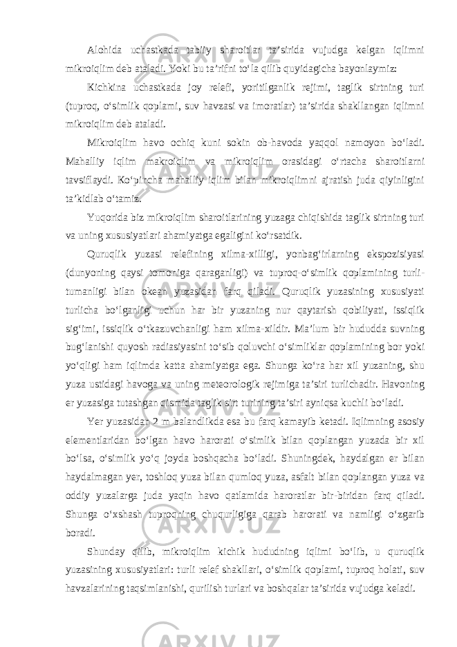 Alohida uchastkada tabiiy sharoitlar ta’sirida vujudga kelgan iqlimni mikroiqlim deb ataladi. Yoki bu ta’rifni to‘la qilib quyidagicha bayonlaymiz: К ichkina uchastkada joy relefi, yoritilganlik rejimi, taglik sirtning turi (tuproq, o‘simlik qoplami, suv havzasi va imoratlar) ta’sirida shakllangan iqlimni mikroiqlim deb ataladi. Mikroiqlim havo ochiq kuni sokin ob-havoda yaqqol namoyon bo‘ladi. Mahalliy iqlim makroiqlim va mikroiqlim orasidagi o‘rtacha sharoitlarni tavsiflaydi. К o‘pincha mahalliy iqlim bilan mikroiqlimni ajratish juda qiyinligini ta’kidlab o‘tamiz. Yuqorida biz mikroiqlim sharoitlarining yuzaga chiqishida taglik sirtning turi va uning xususiyatlari ahamiyatga egaligini ko‘rsatdik. Quruqlik yuzasi relefining xilma-xilligi, yonbag‘irlarning ekspozisiyasi (dunyoning qaysi tomoniga qaraganligi) va tuproq-o‘simlik qoplamining turli- tumanligi bilan okean yuzasidan farq qiladi. Quruqlik yuzasining xususiyati turlicha bo‘lganligi uchun har bir yuzaning nur qaytarish qobiliyati, issiqlik sig‘imi, issiqlik o‘tkazuvchanligi ham xilma-xildir. Ma’lum bir hududda suvning bug‘lanishi quyosh radiasiyasini to‘sib qoluvchi o‘simliklar qoplamining bor yoki yo‘qligi ham iqlimda katta ahamiyatga ega. Shunga ko‘ra har xil yuzaning, shu yuza ustidagi havoga va uning meteorologik rejimiga ta’siri turlichadir. Havoning er yuzasiga tutashgan qismida taglik sirt turining ta’siri ayniqsa kuchli bo‘ladi. Yer yuzasidan 2 m balandlikda esa bu farq kamayib ketadi. Iqlimning asosiy elementlaridan bo‘lgan havo harorati o‘simlik bilan qoplangan yuzada bir xil bo‘lsa, o‘simlik yo‘q joyda boshqacha bo‘ladi. Shuningdek, haydalgan er bilan haydalmagan yer, toshloq yuza bilan qumloq yuza, asfalt bilan qoplangan yuza va oddiy yuzalarga juda yaqin havo qatlamida haroratlar bir-biridan farq qiladi. Shunga o‘xshash tuproqning chuqurligiga qarab harorati va namligi o‘zgarib boradi. Shunday qilib, mikroiqlim kichik hududning iqlimi bo‘lib, u quruqlik yuzasining xususiyatlari: turli relef shakllari, o‘simlik qoplami, tuproq holati, suv havzalarining taqsimlanishi, qurilish turlari va boshqalar ta’sirida vujudga keladi. 