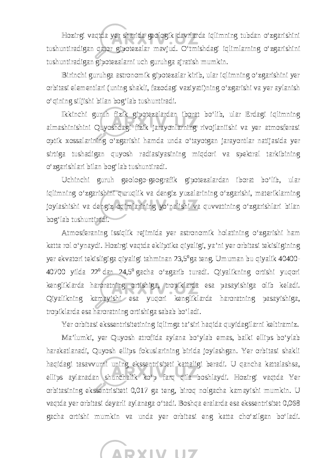 Hozirgi vaqtda yer sharida geologik davrlarda iqlimning tubdan o‘zgarishini tushuntiradigan qator gipotezalar mavjud. O‘tmishdagi iqlimlarning o‘zgarishini tushuntiradigan gipotezalarni uch guruhga ajratish mumkin. Birinchi guruhga astronomik gipotezalar kirib, ular iqlimning o‘zgarishini yer orbitasi elementlari (uning shakli, fazodagi vaziyati)ning o‘zgarishi va yer aylanish o‘qining siljishi bilan bog‘lab tushuntiradi. Ikkinchi guruh fizik gipotezalardan iborat bo‘lib, ular Erdagi iqlimning almashinishini Quyoshdagi fizik jarayonlarning rivojlaniishi va yer atmosferasi optik xossalarining o‘zgarishi hamda unda o‘tayotgan jarayontlar natijasida yer sirtiga tushadigan quyosh radiasiyasining miqdori va spektral tarkibining o‘zgarishlari bilan bog‘lab tushuntiradi. Uchinchi guruh geologo-geografik gipotezalardan iborat bo‘lib, ular iqlimning o‘zgarishini quruqlik va dengiz yuzalarining o‘zgarishi, materiklarning joylashishi va dengiz oqimlarining yo‘nalishi va quvvatining o‘zgarishlari bilan bog‘lab tushuntiradi. Atmosferaning issiqlik rejimida yer astronomik holatining o‘zgarishi ham katta rol o‘ynaydi. Hozirgi vaqtda ekliptika qiyaligi, ya’ni yer orbitasi tekisligining yer ekvatori tekisligiga qiyaligi tahminan 23,5 0 ga teng. Umuman bu qiyalik 40400- 40700 yilda 22 0   dan 24,5 0   gacha o‘zgarib turadi. Qiyalikning ortishi yuqori kengliklarda haroratning ortishiga, tropiklarda esa pasayishiga olib keladi. Qiyalikning kamayishi esa yuqori kengliklarda haroratning pasayishiga, tropiklarda esa haroratning ortishiga sabab bo‘ladi. Yer orbitasi ekssentrisitetining iqlimga ta’siri haqida quyidagilarni keltiramiz. Ma’lumki, yer Quyosh atrofida aylana bo‘ylab emas, balki ellips bo‘ylab harakatlanadi, Quyosh ellips fokuslarining birida joylashgan. Yer orbitasi shakli haqidagi tasavvurni uning ekssentrisiteti kattaligi beradi. U qancha kattalashsa, ellips aylanadan shunchalik ko‘p farq qila boshlaydi. Hozirgi vaqtda Yer orbitasining ekssentrisiteti 0,017 ga teng, biroq nolgacha kamayishi mumkin. U vaqtda yer orbitasi deyarli aylanaga o‘tadi. Boshqa eralarda esa ekssentrisitet 0,068 gacha ortishi mumkin va unda yer orbitasi eng katta cho‘zilgan bo‘ladi. 