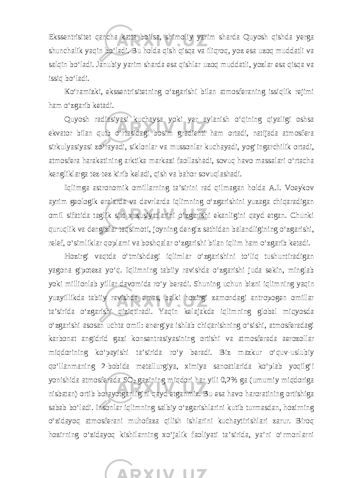 Ekssentrisitet qancha katta bo‘lsa, shimoliy yarim sharda Quyosh qishda yerga shunchalik yaqin bo‘ladi. Bu holda qish qisqa va iliqroq, yoz esa uzoq muddatli va salqin bo‘ladi. Janubiy yarim sharda esa qishlar uzoq muddatli, yozlar esa qisqa va issiq bo‘ladi. К o‘ramizki, ekssentrisitetning o‘zgarishi bilan atmosferaning issiqlik rejimi ham o‘zgarib ketadi. Quyosh radiasiyasi kuchaysa yoki yer aylanish o‘qining qiyaligi oshsa ekvator bilan qutb o‘rtasidagi bosim gradienti ham ortadi, natijada atmosfera sirkulyasiyasi zo‘rayadi, siklonlar va mussonlar kuchayadi, yog‘ingarchilik ortadi, atmosfera harakatining arktika markazi faollashadi, sovuq havo massalari o‘rtacha kengliklarga tez-tez kirib keladi, qish va bahor sovuqlashadi. Iqlimga astronomik omillarning ta’sirini rad qilmagan holda A.I. Voeykov ayrim geologik eralarda va davrlarda iqlimning o‘zgarishini yuzaga chiqaradigan omil sifatida taglik sirt xususiyatlarini o‘zgarishi ekanligini qayd etgan. Chunki quruqlik va dengizlar taqsimoti, joyning dengiz sathidan balandligining o‘zgarishi, relef, o‘simliklar qoplami va boshqalar o‘zgarishi bilan iqlim ham o‘zgarib ketadi. Hozirgi vaqtda o‘tmishdagi iqlimlar o‘zgarishini to‘liq tushuntiradigan yagona gipoteza yo‘q. Iqlimning tabiiy ravishda o‘zgarishi juda sekin, minglab yoki millionlab yillar davomida ro‘y beradi. Shuning uchun bizni iqlimning   yaqin yuzyillikda tabiiy ravishda emas, balki hozirgi zamondagi antropogen omillar ta’sirida o‘zgarishi qiziqtiradi. Yaqin kelajakda iqlimning global miqyosda o‘zgarishi asosan uchta omil: energiya ishlab chiqarishning o‘sishi, atmosferadagi karbonat angidrid gazi konsentrasiyasining ortishi va atmosferada aerozollar miqdorining ko‘payishi ta’sirida ro‘y beradi. Biz mazkur o‘quv-uslubiy qo‘llanmaning 2-bobida metallurgiya, ximiya sanoatlarida ko‘plab yoqilg‘i yonishida atmosferada SO 2   gazining miqdori har yili 0,2% ga (umumiy miqdoriga nisbatan) ortib borayotganligini qayd etganmiz. Bu esa havo haroratining ortishiga sabab bo‘ladi. Insonlar iqlimning salbiy o‘zgarishlarini kutib turmasdan, hozirning o‘zidayoq atmosferani muhofaza qilish ishlarini kuchaytirishlari zarur. Biroq hozirning o‘zidayoq kishilarning xo‘jalik faoliyati ta’sirida, ya’ni o‘rmonlarni 