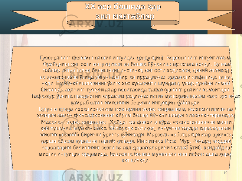 10ХХ аср бошида ҳар хил мактаблар Гуссерлнинг феноменологик интуиция (редукция), Бергсоннинг интуитивизм, Фрейднинг онг ости интуицияси ва бошқа йўналишлар юзага келди. Бу мак- таблар интуицияни билишнинг инстинкт, онг ости ҳодисаси, диний эътиқод ва ҳоказоларни ўзида уйғунлаштирган иррационал ҳаракати сифатида тушу- нади. Бу йўналишларнинг ўзига хос хусусияти шундаки, улар дунёни илмий билишда ақлнинг, тушунчалар воситасида тафаккурнинг ролини камситади. Тафаккур ўрнига предметни кераксиз рационалистик мулоҳазаларсиз «асл ҳолича» қамраб олиш имконини берувчи интуиция қўйилади. Бугунги кунда иррационализм ғояларини экзистенциализм, неопозитивизм ва ҳозирги замон фалсафасининг айрим бошқа йўналишлари ривожлантирмоқда. Масалан, экзистенциалист Хайдеггер фикрига кўра, «экзистенция»ни манти- қий тушуниш мумкин эмас. Ясперсда эътиқод, интуитив тарзда қараладиган мистик «ваҳий» биринчи ўринга қўйилади. Марсель «абстракциялар руҳи»га қарши аёвсиз курашни тарғиб қилади. Инглизлар Росс, Мур, Ричард моддий нарсаларни билишнинг сезги ва ақл даражаларини четлаб ўтиб, қандайдир мистик интуиция ёрдамида, бевосита билиш мумкинлигини исботлашга ҳара- кат қилади. 