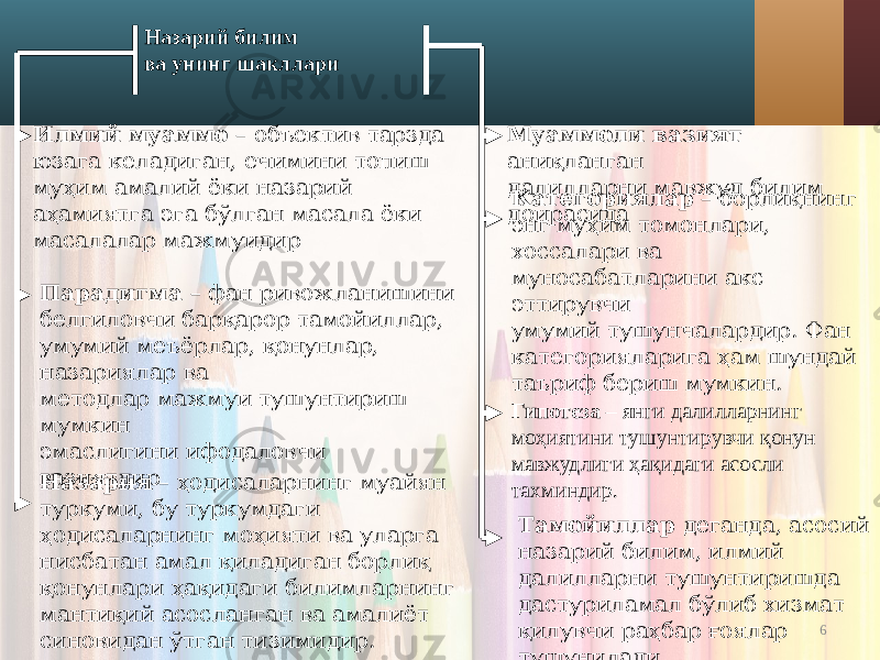 6Гипотеза – янги далилларнинг моҳиятини тушунтирувчи қонун мавжудлиги ҳақидаги асосли тахминдир. Назария – ҳодисаларнинг муайян туркуми, бу туркумдаги ҳодисаларнинг моҳияти ва уларга нисбатан амал қиладиган борлиқ қонунлари ҳақидаги билимларнинг мантиқий асосланган ва амалиёт синовидан ўтган тизимидир. Категориялар – борлиқнинг энг муҳим томонлари, хоссалари ва муносабатларини акс эттирувчи умумий тушунчалардир. Фан категорияларига ҳам шундай таъриф бериш мумкин.Парадигма – фан ривожланишини белгиловчи барқарор тамойиллар, умумий меъёрлар, қонунлар, назариялар ва методлар мажмуи тушунтириш мумкин эмаслигини ифодаловчи вазиятдирИлмий муаммо – объектив тарзда юзага келадиган, ечимини топиш муҳим амалий ёки назарий аҳамиятга эга бўлган масала ёки масалалар мажмуидир Муаммоли вазият аниқланган далилларни мавжуд билим доирасида Тамойиллар деганда, асосий назарий билим, илмий далилларни тушунтиришда дастуриламал бўлиб хизмат қилувчи раҳбар ғоялар тушунилади. Назарий билим ва унинг шакллари 