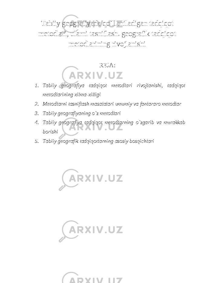 Tabiiy geografiyada qo`llaniladigan tadqiqot metodlari, ularni tasniflash. geografik tadqiqot metodlarining rivojlanishi REJA : 1. Tabiiy geografiya tadqiqot metodlari rivojlanishi, tadqiqot metodlarining xilma-xilligi 2. Metodlarni tasniflash masalalari umumiy va fanlararo metodlar 3. Tabiiy geografiyaning o`z metodlari 4. Tabiiy geografiya tadqiqot metodlarning o`zgarib va murakkab borishi 5. Tabiiy geografik tadqiqotlarning asosiy bosqichlari 