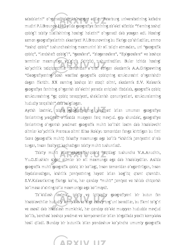 sabablarini” o`rganadi deb ko`rsatgan edilar. Peterburg universitetining kafedra mudiri P.I.Brounov 1910 yilda geografiya fanining ob`ekti sifatida “Yerning tashqi qobig`i tabiiy tuzilishining hozirgi holatini” o`rganadi deb yozgan edi. Hozirgi zamon geografiyalarinin aksariyati P.I.Brounovning bu fikriga qo`shiladilar, ammo “tashqi qobiq” tushunchasining mazmunini bir xil talqin etmasdan, uni “geografik qobiq”, “landshaft qobig`i”, “geosfera”, “biogenosfera”, “Epigeosfera” va boshqa terminlar mazmuniga yo`g`rib (kiritib) tushuntiradilar. Bular ichida hozirgi ko`pchilik tadqiqotchilar tomonidan e`tirof etilgan akademik A.A.Grigoevning “Geografiyaning bosh vazifasi geografik qobiqning strukturasini o`rganishdir degan fikridir. XX asrning boshqa bir atoqli olimi, akademik S.V. Kalesnik geografiya fanining o`rganish ob`ektini yanada aniqlash ifodalab, geografik qobiq strukturasining “gq qobiq taraqqiyoti, shakllanish qonuniyatlari, strukturalarning hududiy tarqalishi” deb belgilagan. Aytish lozimki, tabiiy geografiyaning predmeti bilan umuman geografiya fanlarining predmeti o`rtasida muayyan farq mavjud. gap shundaki, geografiya fanlarining o`rganish predmeti geografik muhit bo`lishi lozim deb hisoblovchi olimlar ko`pchilik Frantsuz olimi Elize Roklyu tomonidan fanga kiritilgan bu ilmi ibora (geografik muhit) falsafiy mazmunga ega bo`lib “kishilik jamiyatini o`rab turgan, inson faoliyati kechadigan tabiiy muhit tushuniladi. Tabiiy muhit bilan geografik qobiq haqidagi tushuncha V.A.Anuchin, Yu.G.Slushkin sigari olimlar bir xil mazmunga ega deb hisoblaydilar. Aslida geografik muhit geografik qobiq bir bo`lagi, inson tomonidan o`zgartirilgan, inson foydalanadigan, kishilik jamiyatining hayoti bilan bog`liq qismi qismidir. S.V.Kalesnikning fikriga ko`ra, har qanday “muhit” jamiyat va ishlab chiqarish bo`lmasa o`zining to`la mazmuniga ega bo`lmaydi. Ta`kidlash lozimki, tabiiy va iqtisodiy geografiyani bir butun fan hisoblovchilar hududiy kompleks so`ziga asosiy urg`uni beradilar, bu fikrni to`g`ri va asosli deb hisoblash mumkinki, har qanday ob`ekt muayyan hududda mavjud bo`lib, barchasi boshqa predmet va komponentlar bilan birgalikda yaxlit kompleks hosil qiladi. Bunday bir butunlik bilan yondoshuv ko`pincha umumiy geografik 