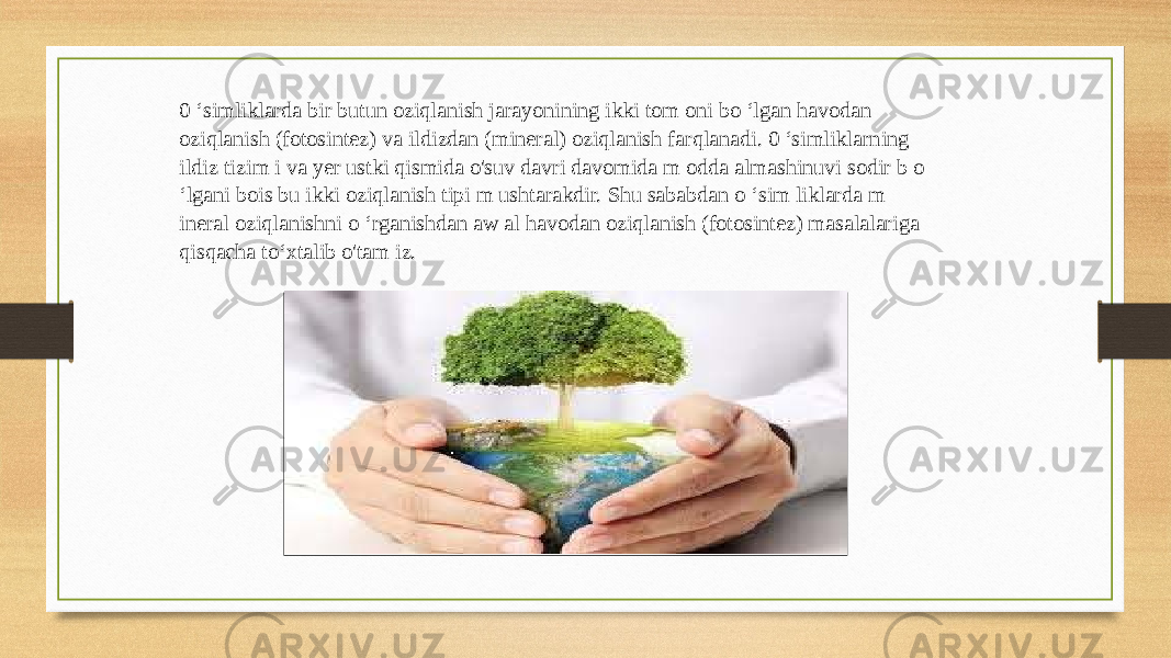 0 ‘simliklarda bir butun oziqlanish jarayonining ikki tom oni bo ‘lgan havodan oziqlanish (fotosintez) va ildizdan (mineral) oziqlanish farqlanadi. 0 ‘simliklarning ildiz tizim i va yer ustki qismida o&#39;suv davri davomida m odda almashinuvi sodir b o ‘lgani bois bu ikki oziqlanish tipi m ushtarakdir. Shu sababdan o ‘sim liklarda m ineral oziqlanishni o ‘rganishdan aw al havodan oziqlanish (fotosintez) masalalariga qisqacha to‘xtalib o&#39;tam iz. 