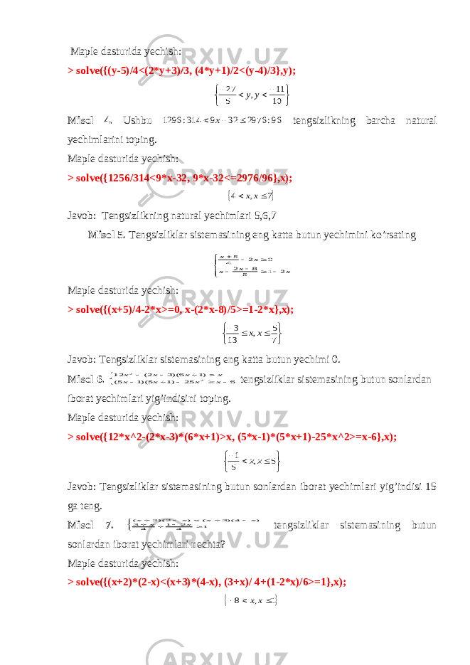  Maple dasturida yechish: > solve({(y-5)/4<(2*y+3)/3, (4*y+1)/2<(y-4)/3},y);      10 11 , 5 27 y y Misol 4. Ushbu 96: 2976 32 9 314: 1296    x tengsizlikning barcha natural yechimlarini toping. Maple dasturida yechish: > solve({1256/314<9*x-32, 9*x-32<=2976/96},x);  7 , 4   x x Javob: Tengsizlikning natural yechimlari 5,6,7 Misol 5. Tengsizliklar sistemasining eng katta butun yechimini ko’rsating           x x x x x 2 1 5 8 2 0 2 45 Maple dasturida yechish: > solve({(x+5)/4-2*x>=0, x-(2*x-8)/5>=1-2*x},x);      7 5 , 13 3 x x Javob: Tengsizliklar sistemasining eng katta butun yechimi 0. Misol 6.           6 25 )1 5)(1 5( )1 6)(3 2( 12 2 2 x x x x x x x x tengsizliklar sistemasining butun sonlardan iborat yechimlari yig’indisini toping. Maple dasturida yechish: > solve({12*x^2-(2*x-3)*(6*x+1)>x, (5*x-1)*(5*x+1)-25*x^2>=x-6},x);      5 , 5 1 x x Javob: Tengsizliklar sistemasining butun sonlardan iborat yechimlari yig’indisi 15 ga teng. Misol 7.           1 42 1 4 3 ) 4)(3 ( ) 2)(2 ( x x x x x x tengsizliklar sistemasining butun sonlardan iborat yechimlari nechta? Maple dasturida yechish: > solve({(x+2)*(2-x)<(x+3)*(4-x), (3+x)/ 4+(1-2*x)/6>=1},x);  1 , 8    x x 